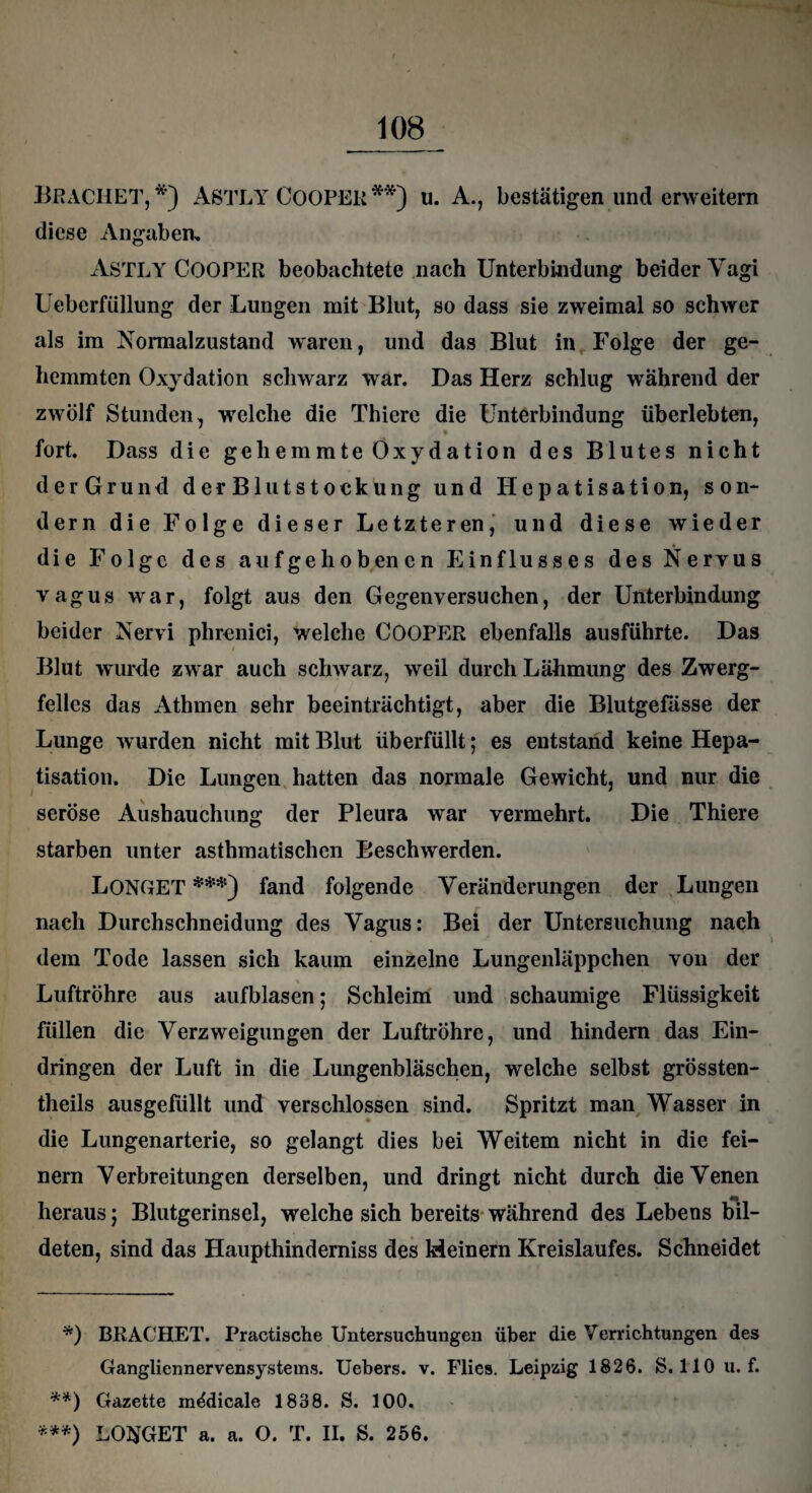 BßACHET, *) ASTLY COOPER**) u. A., bestätigen lind erweitern diese Angaben, ASTLY COOPER beobachtete nach Unterbindung beider Vagi Ueberfüllung der Lungen mit Blut, so dass sie zweimal so schwer als im Normalzustand waren, und das Blut in Folge der ge¬ hemmten Oxydation schwarz war. Das Herz schlug während der zwölf Stunden, welche die Thiere die Unterbindung überlebten, fort. Dass die gehemmte Oxydation des Blutes nicht derGrund derBlutstoekung und Hepatisation, son¬ dern die Folge dieser Letzteren, und diese wieder die Folge des aufgehobenen Einflusses des Nervus vagus war, folgt aus den Gegen versuchen, der Unterbindung beider Nervi phrenici, welche COOPER ebenfalls ausführte. Das Blut wurde zwar auch schwarz, weil durch Lähmung des Zwerg¬ felles das Athmen sehr beeinträchtigt, aber die Blutgefässe der Lunge w urden nicht mit Blut überfüllt; es entstand keine Hepa¬ tisation. Die Lungen hatten das normale Gewicht, und nur die seröse Aushauchung der Pleura war vermehrt. Die Thiere starben unter asthmatischen Beschwerden. LONGET ***) fand folgende Veränderungen der Lungen nach Durchschneidung des Vagus: Bei der Untersuchung nach dem Tode lassen sich kaum einzelne Lungenläppchen von der Luftröhre aus aufblasen; Schleim und schaumige Flüssigkeit füllen die Verzweigungen der Luftröhre, und hindern das Ein¬ dringen der Luft in die Lungenbläschen, welche selbst grössten- theils ausgefüllt und verschlossen sind. Spritzt man Wasser in die Lungenarterie, so gelangt dies bei Weitem nicht in die fei¬ nem Verbreitungen derselben, und dringt nicht durch die Venen heraus; Blutgerinsel, welche sich bereits während des Lebens bil¬ deten, sind das Haupthinderniss des Meinem Kreislaufes. Schneidet *) BRÄCHET. Practische Untersuchungen über die Verrichtungen des Gangliennervensystems. Uebers. v. Flies. Leipzig 1826. S. 110 u. f. **) Gazette mddicale 1888. S. 100. ***) LO$GET a. a. O. T. II. S. 256.