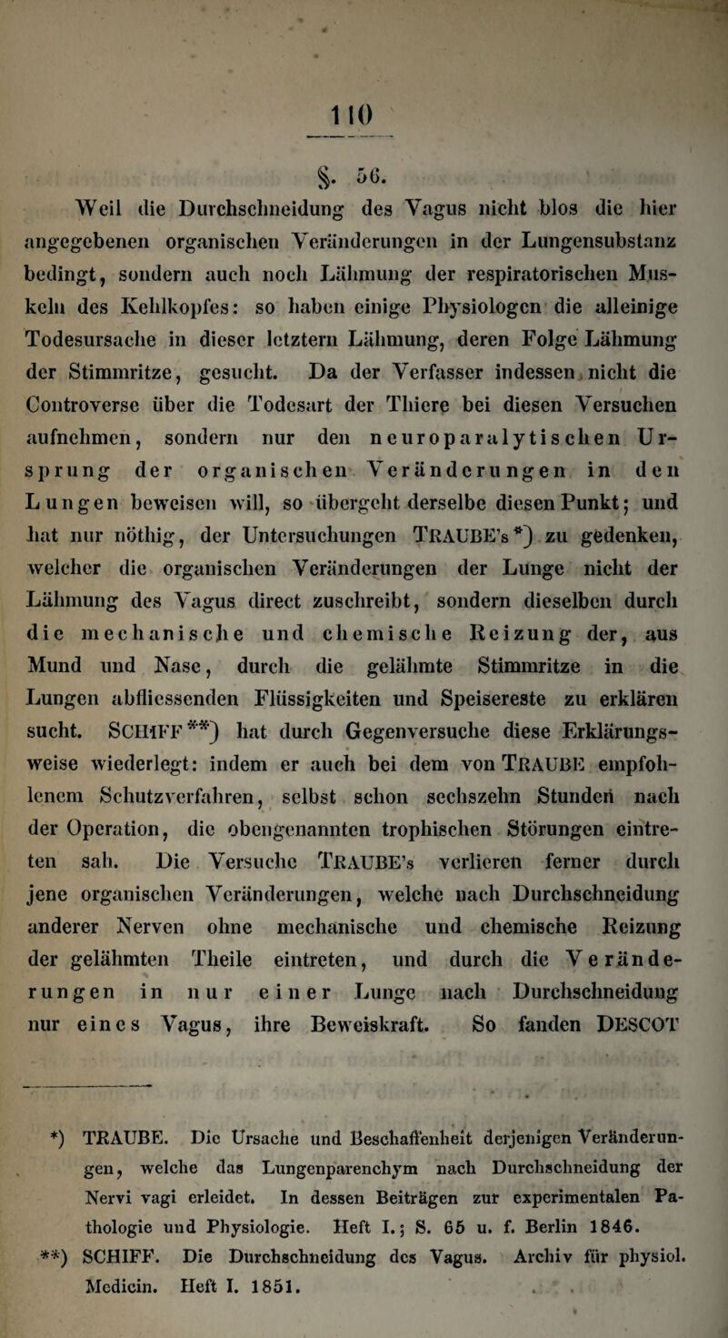 §. 56. Weil die Durchschneidung des Vagus nicht blos die hier angegebenen organischen Veränderungen in der Lungensubstanz bedingt, sondern auch noch Lähmung der respiratorischen Mus¬ keln des Kehlkopfes: so haben einige Physiologen die alleinige Todesursache in dieser letztem Lähmung, deren Folge Lähmung der Stimmritze, gesucht. Da der Verfasser indessen nicht die / Controverse über die Todesart der Tliiere bei diesen Versuchen aufnehmen, sondern nur den ne uropara lytischen Ur- sprung der organischen Veränderungen in den Lungen beweisen will, so übergeht derselbe diesen Punkt; und hat nur nöthig, der Untersuchungen TRAUBE’s*) zu gedenken, welcher die organischen Veränderungen der Lunge nicht der Lähmung des Vagus direct zuschreibt, sondern dieselben durch die mechanische und chemische Reizung der, aus Mund und Nase, durch die gelähmte Stimmritze in die Lungen abflicssenden Flüssigkeiten und Speisereste zu erklären sucht. SCHIFF**) hat durch Gegenversuche diese Erklärungs- • / , - - -r weise wiederlegt: indem er auch bei dem von TRAUBE empfoh¬ lenem Schutzverfahren, selbst schon sechszehn Stunden nach der Operation, die obengenannten trophischen Störungen eintre- ten sah. Die Versuche TRAUBE’s verlieren ferner durch jene organischen Veränderungen, welche nach Durchschneidung anderer Nerven ohne mechanische und chemische Reizung der gelähmten Theile eintreten, und durch die Verände¬ rungen in nur einer Lunge nach Durchschneidung nur eines Vagus, ihre Beweiskraft. So fanden DESCOT *) TRAUBE. Die Ursache und Beschaffenheit derjenigen Veränderun¬ gen, welche das Lungenparenchym nach Durchschneidung der Nervi vagi erleidet. In dessen Beiträgen zur experimentalen Pa¬ thologie und Physiologie. Heft I.; S. 65 u. f. Berlin 1846. **) SCHIFF. Die Durchschneidung des Vagus. Archiv für physiol.