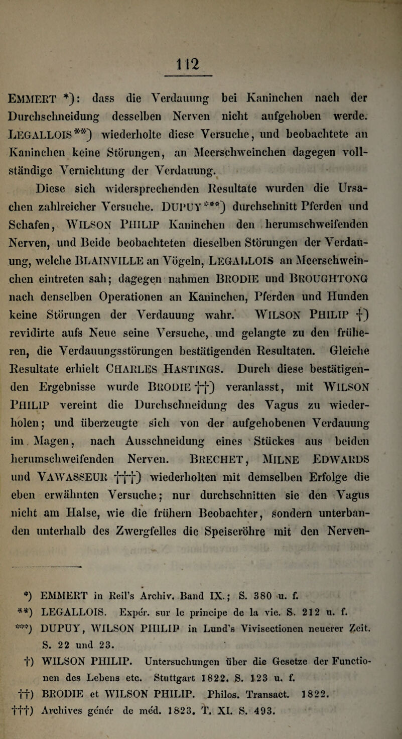 EMMEPvT *): dass die Verdauung bei Kaninchen nach der Durchschneidung desselben Nerven nicht aufgehoben werde. LEGALLOIS**) wiederholte diese Versuche, und beobachtete an Kaninchen keine Störungen, an Meerschweinchen dagegen voll¬ ständige Vernichtung der Verdauung. Diese sich widersprechenden Resultate wurden die Ursa¬ chen zahlreicher Versuche. DUPUY***) durchsclmitt Pferden und Schafen, WILSON PHILIP Kaninchen den herumschweifenden Nerven, und Beide beobachteten dieselben Störungen der Verdau¬ ung, welche BLAINVILLE an Vögeln, LEGALLOIS an Meerschwein¬ chen eintreten sah; dagegen nahmen BRODIE und BROUGHTONG nach denselben Operationen an Kaninchen, Pferden und Hunden keine Störungen der Verdauung wahr. WILSON PHILIP f) revidirte aufs Neue seine Versuche, und gelangte zu den frühe¬ ren, die Verdauungsstörungen bestätigenden Resultaten. Gleiche Resultate erhielt CHARLES HASTINGS. Durch diese bestätigen¬ den Ergebnisse wurde BEODIE ff) veranlasst, mit WlLSON PHILIP vereint die Durchschneidung des Vagus zu wieder¬ holen; und überzeugte sich von der aufgehobenen Verdauung im Magen, nach Ausschneidung eines Stückes aus beiden herumschweifenden Nerven. BRECHET, MlLNE EDWARDS und VAWASSEUK fff) wiederholten mit demselben Erfolge die eben erwähnten Versuche; nur durchschnitten sie den Vagus •» nicht am Halse, wie die frühem Beobachter, sondern unterban- den unterhalb des Zwergfelles die Speiseröhre mit den Nerven- *) EMMERT in Reifs Archiv. Band IX.; S. 380 u. f. **) LEGALLOIS. Exper. sur le principe de la vie. S. 212 u. f. ***) DUPUY, WILSON PHILIP in Lund’s Yivisectionen neuerer Zeit. S. 22 und 23. f) WILSON PHILIP. Untersuchungen über die Gesetze der Functio¬ nen des Lebens etc. Stuttgart 1822. S. 123 u. f. ff) BRODIE et WILSON PHILIP. Philos. Transact. 1822. ttt) Avchives gener de me'd. 1823. T. XI. S. 493.