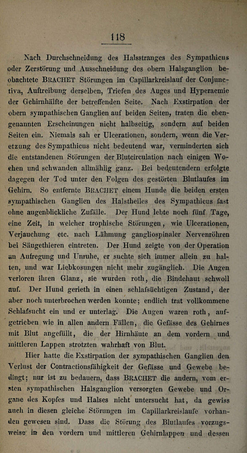 Nach Durchschneidung des Halsstranges des Sympatliicus oder Zerstörung und Ausschneidung des obern Halsganglion be¬ obachtete BRÄCHET Störungen im Capillarkreislauf der Conjunc- tiva, Auftreibung derselben, Triefen des Auges imd Hyperaemie der Gehirnhälfte der betreffenden Seite. Nach Exstirpation der obern sympathischen Ganglien auf beiden Seiten, traten die eben¬ genannten Erscheinungen nicht halbseitig, sondern auf beiden Seiten ein. Niemals sah er Ulcerationen, sondern, wenn die Ver- etzung des Sympatliicus nicht bedeutend war, verminderten sich die entstandenen Störungen der Blutcirculation nach einigen Wo¬ chen und schwanden allmählig ganz. Bei bedeutendem erfolgte dagegen der Tod unter den Folgen des gestörten Blutlaufes im Gehirn. So entfernte BRÄCHET einem Hunde die beiden ersten . ✓ w 7 * sympathischen Ganglien des Halstheilcs des Sympatliicus fast ohne augenblickliche Zufälle. Der Hund lebte noch fünf Tage, eine Zeit, in welcher trophisclie Störungen, wie Ulcerationen, Verjauchung etc. nach Lähmung gangliospinaler Nervenröhren bei Säugethieren eintreten. Der Hund zeigte von der Operation an Aufregung und Unruhe, er suchte sich immer allein zu hal¬ ten, und war Liebkosungen nicht mehr zugänglich. Die Augen verloren ihren Glanz, sie wurden roth, die Bindehaut schwoll auf. Der Hund gerieth in einen schlafsüchtigen Zustand, der aber noch unterbrochen werden konnte; endlich trat vollkommene Schlafsucht ein und er unterlag. Die Augen waren roth , auf- getrieben wie in allen andern Fällen, die Gefässe des Gehirnes mit Blut angefüllt, die der Hirnhäute an dem vordem und mittleren Lappen strotzten wahrhaft von Blut. % Hier hatte die Exstirpation der sympathischen Ganglien den Verlust der Contractionsfähigkeit der Gefässe und Gewebe be- « dingt; nur ist zu bedauern, dass BRÄCHET die andern, vom er¬ sten sympathischen Halsganglion versorgten Gewebe und Or¬ gane des Kopfes und Halses nicht untersucht hat, da gewiss auch in diesen gleiche Störungen im Capillarkreislaufe vorhan¬ den gewesen sind. Dass die Störung des Blutlaufes vorzugs¬ weise) in den vordem und mittleren Gehirnlappen und dessen