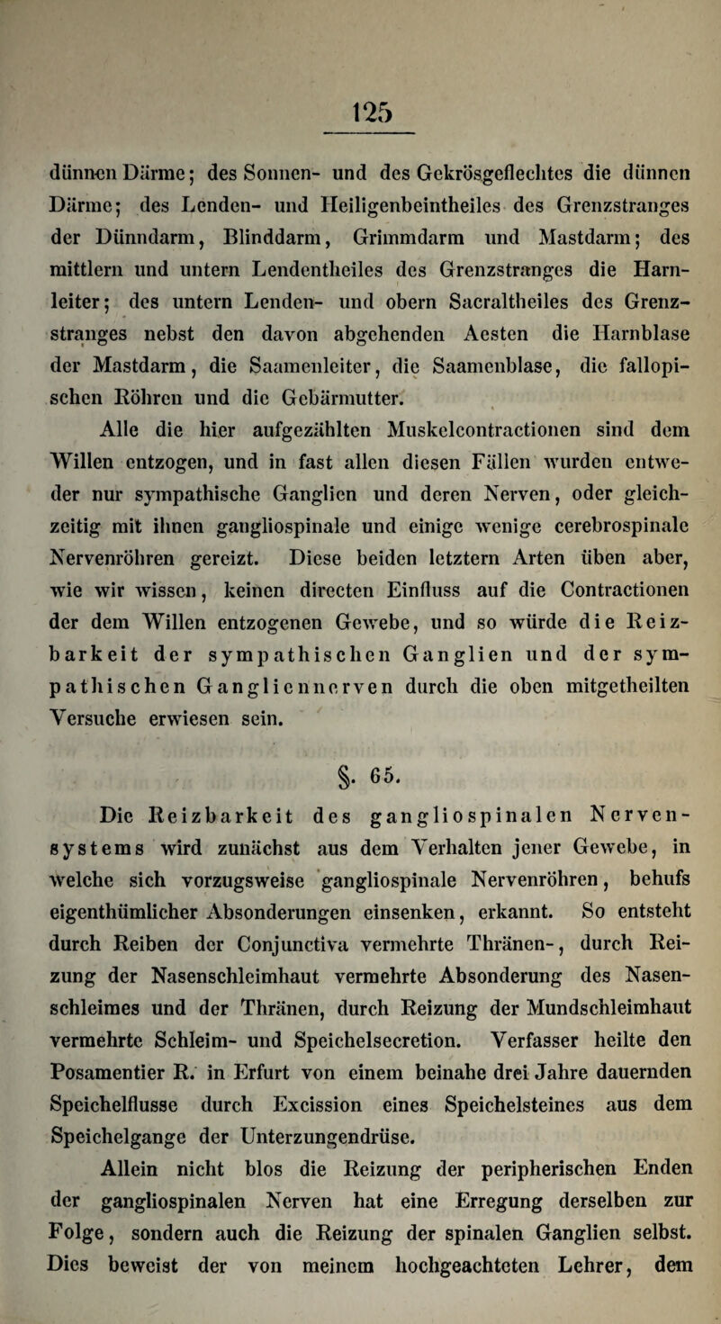 dünnen Därme; des Sonnen- und des Gekrösgeflechtcs die dünnen Därme; des Lenden- und Heiligenbeintheiles des Grenzstranges der Dünndarm, Blinddarm, Grimmdarm und Mastdarm; des mittlern und untern Lendentheiles des Grenzstranges die Harn¬ leiter; des untern Lenden- und obern Sacraltheiles des Grenz¬ stranges nebst den davon abgehenden Aesten die Harnblase der Mastdarm, die Saamenleiter, die Saamenblase, die fallopi- schen Röhren und die Gebärmutter. « * Alle die hier aufgezählten Muskelcontractionen sind dem Willen entzogen, und in fast allen diesen Fällen wurden entwe¬ der nur sympathische Ganglien und deren Nerven, oder gleich¬ zeitig mit ihnen gangliospinale und einige wenige cerebrospinalc Nervenröhren gereizt. Diese beiden letztem Arten üben aber, wie wir wissen, keinen directen Einfluss auf die Contractionen der dem Willen entzogenen Gewebe, und so würde die Reiz¬ barkeit der sympathischen Ganglien und der sym¬ pathischen Ganglien nerven durch die oben mitgetheilten Versuche erwiesen sein. §. 65. Die Reizbarkeit des gangliospinalcn Nerven¬ systems wird zunächst aus dem Verhalten jener Gewebe, in welche sich vorzugsweise gangliospinale Nervenröhren, behufs eigenthümlicher Absonderungen einsenken, erkannt. So entsteht durch Reiben der Conjunctiva vermehrte Thränen-, durch Rei¬ zung der Nasenschleimhaut vermehrte Absonderung des Nasen¬ schleimes und der Thränen, durch Reizung der Mundschleimhaut vermehrte Schleim- und Speichelsecretion. Verfasser heilte den Posamentier R. in Erfurt von einem beinahe drei Jahre dauernden Speichelflüsse durch Excission eines Speichelsteines aus dem Speichelgange der Unterzungendrüse. Allein nicht blos die Reizung der peripherischen Enden der gangliospinalen Nerven hat eine Erregung derselben zur Folge, sondern auch die Reizung der spinalen Ganglien selbst. Dies beweist der von meinem hochgeachteten Lehrer, dem