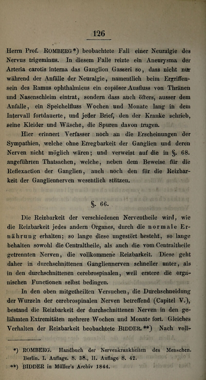 Herrn Prof. ROMBERG*) beobachtete Fall einer Neuralgie des Nervus trigeminus. In diesem Falle reizte ein Aneurysma der Arteria carotis interna das Ganglion Gas-seri so, dass nicht mir während der Anfälle der Neuralgie, namentlich beim Ergriffen¬ sein des Ramus ophthalmicus ein copiöser Ausfluss von Thränen und Nasenschleim eintrat, sondern dass auch öfters, ausser dem Anfalle, ein Speichelfluss Wochen und Monate lang in dem Intervall fortdauerte, und jeder Brief, den der Kranke schrieb, seine Kleider und Wäsche, die Spuren davon trugen. Hier erinnert Verfasser noch an die Erscheinungen der Sympathien, welche ohne Erregbarkeit der Ganglien und deren Nerven nicht möglich wären; und verweist auf die in §. 68. angeführten Thatsachen, welche, neben dem Beweise für die Reflexaction der Ganglien, auch noch den für die Reizbar¬ keit der Gangliennerven wesentlich stützen. « §. 66. Die Reizbarkeit der verschiedenen Nerventheile wird, wie die Reizbarkeit jedes andern Organes, durch die normale Er¬ nährung erhalten; so lange diese ungestört besteht, so lange behalten sowohl die Centraltheile, als auch die vom Centraltheile getrennten Nerven, die vollkommene Reizbarkeit. Diese geht daher in durchschnittenen Gangliennerven schneller unter, als in den durchschnittenen cerebrospinalen, weil erstere die orga¬ nischen Functionen selbst bedingen. In den oben mitgetheilten Versuchen, die Durchschneidung der Wurzeln der cerebrospinalen Nerven betreffend (Capitel V.), bestand die Reizbarkeit der durchschnittenen Nerven in den ge¬ lähmten Extremitäten mehrere Wochen und Monate fort. Gleiches Verhalten der Reizbarkeit beobachtete BlDDER. **) Nach voll- *) ROMBERG. Handbuch der Nervenkrankheiten des Menschen. Berlin. I. Auflage. S. 38., II. Auflage 8. 42. **) BlDDER in Müller’s Archiv 1844. :