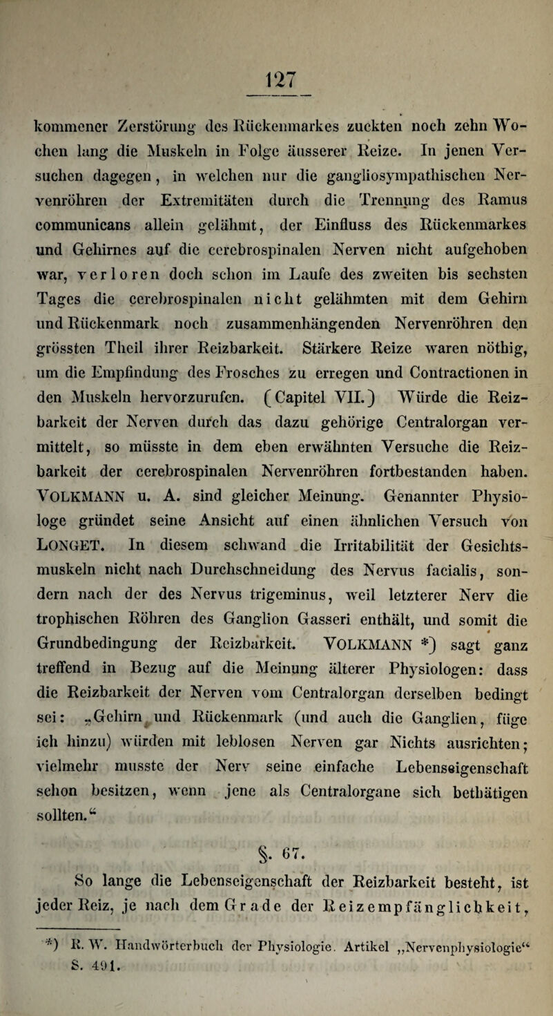 kommencr Zerstörung tles Rückenmarkes zuckten noch zehn Wo¬ chen lang die Muskeln in Folge äusserer Reize. In jenen Ver¬ suchen dagegen, in welchen nur die gangliosympathischen Ner¬ venröhren der Extremitäten durch die Trennung des Ramus communicans allein gelähmt, der Einfluss des Rückenmarkes und Gehirnes auf die cercbrospinalen Nerven nicht aufgehoben war, verloren doch schon im Laufe des zweiten bis sechsten Tages die cerebrospinalen nicht gelähmten mit dem Gehirn und Rückenmark noch zusammenhängenden Nervenröhren den grössten Tlieil ihrer Reizbarkeit. Stärkere Reize waren nöthig, um die Empfindung des Frosches zu erregen und Contractionen in den Muskeln hervorzurufen. (Capitel VII.) Würde die Reiz¬ barkeit der Nerven durch das dazu gehörige Centralorgan ver¬ mittelt, so müsste in dem eben erwähnten Versuche die Reiz¬ barkeit der cerebrospinalen Nervenröhren fortbestanden haben. VOLKMANN u. A. sind gleicher Meinung. Genannter Physio¬ loge gründet seine Ansicht auf einen ähnlichen Versuch von LONGET. In diesem schwand die Irritabilität der Gesichts¬ muskeln nicht nach Durchschneidung des Nervus facialis, son¬ dern nach der des Nervus trigeminus, weil letzterer Nerv die trophischen Röhren des Ganglion Gasseri enthält, und somit die Grundbedingung der Reizbarkeit. VOLKMANN *) sagt ganz treffend in Bezug auf die Meinung älterer Physiologen: dass die Reizbarkeit der Nerven vom Centralorgan derselben bedingt sei: „Gehirn und Rückenmark (und auch die Ganglien, füge ich hinzu) würden mit leblosen Nerven gar Nichts ausrichten; vielmehr musste der Nerv seine einfache Lebenseigenschaft schon besitzen, wenn jene als Centralorgane sich betbätigen sollten.u S- So lange die Lebenseigenschaft der Reizbarkeit besteht, ist jeder Reiz, je nach dem Grade der Reizempfänglichkeit, *) ft. W. Handwörterbuch der Physiologie. Artikel „Nervenphysiologie“ S. 491.