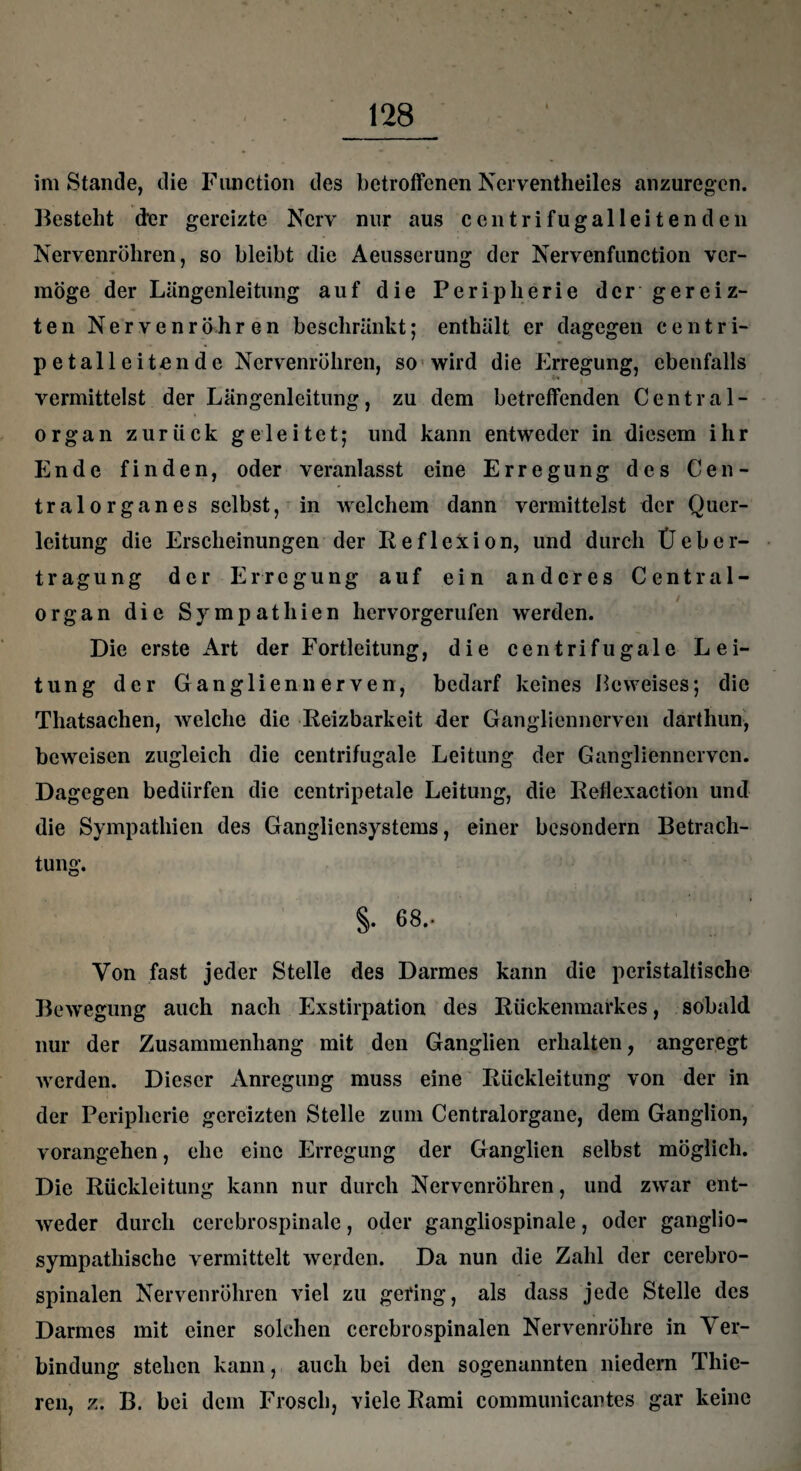 im Stande, die Function des betroffenen Ncrventheiles anzuregen. Besteht der gereizte Nerv nur aus een tri fu galleiten den Nervenröliren, so bleibt die Aeusserung der Nervenfunction ver¬ möge der Längenleitung auf die Peripherie dcrgereiz- ten Nervenröhren beschränkt; enthält er dagegen centri- pe talleiten de Nervenröhren, so wird die Erregung, ebenfalls vermittelst der Längenleitung, zu dem betreffenden Central- * organ zurück geleitet; und kann entweder in diesem ihr Ende finden, oder veranlasst eine Erregung des Cen- tralorganes selbst, in welchem dann vermittelst der Quel¬ leitung die Erscheinungen der Reflexion, und durch Üeber¬ trag ung der Erregung auf ein anderes Central¬ organ die Sympathien hervorgerufen werden. Die erste Art der Fortleitung, die centrifugale Lei¬ tung der Ganglien nerven, bedarf keines Beweises; die Thatsachen, welche die Reizbarkeit der Gangliennerven därthun* beweisen zugleich die centrifugale Leitung der Gangliennerven. Dagegen bedürfen die centripetale Leitung, die Reflexaction und die Sympathien des Gangliensystems, einer besondern Betrach¬ tung. §. 68.- Von fast jeder Stelle des Darmes kann die peristaltische Bewegung auch nach Exstirpation des Rückenmarkes, sobald nur der Zusammenhang mit den Ganglien erhalten, angeregt werden. Dieser Anregung muss eine Rückleitung von der in der Peripherie gereizten Stelle zum Centralorgane, dem Ganglion, vorangehen, ehe eine Erregung der Ganglien selbst möglich. Die Rückleitung kann nur durch Nervenröhren, und zwar ent¬ weder durch cerebrospinale, oder gangliospinale, oder ganglio- sympathische vermittelt werden. Da nun die Zahl der cerebro¬ spinalen Nervenröhren viel zu gering, als dass jede Stelle des Darmes mit einer solchen cerebrospinalen Nervenröhre in Ver¬ bindung stehen kann, auch bei den sogenannten niedern Thie- ren, z. B. bei dem Frosch, viele Rami communicantes gar keine
