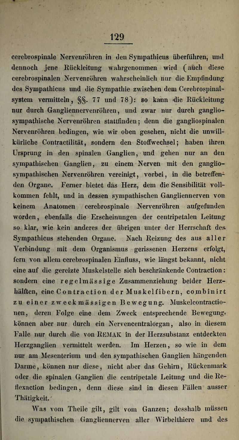 cerebrospinale Nervenröhren in den Sympathicus überfuhren, und dennoch jene Rückleitung wahrgenommen wird (auch diese cerebrospinalen Nervenröhren wahrscheinlich nur die Empfindung des Sympathicus und die Sympathie zwischen dem Cerebrospinal¬ system vermitteln, §§. 7 7 und 78): so kann die Rückleitung nur durch Gangliennervenröhren, und zwar nur durch ganglio- sympathische Nervenröhren stattfinden; denn die gangliospinalen Nervenröhren bedingen, wie wir oben gesehen, nicht die unwill¬ kürliche Contractilität, sondern den Stoffwechsel; haben ihren Ursprung in den spinalen Ganglien, und gehen nur an den sympathischen Ganglien, zu einem Nerven mit den ganglio- sympathischen Nervenröhren vereinigt, vorbei, in die betreffen¬ den Organe. Ferner bietet das Herz, dem die Sensibilität voll¬ kommen fehlt, und in dessen sympathischen Gangliennerven von keinem Anatomen cerebrospinale Nervenröhren aufgefunden worden, ebenfalls die Erscheinungen der centripetalen Leitung so klar, wie kein anderes der übrigen unter der Herrschaft des. Sympathicus stehenden Organe. Nach Reizung des aus aller Verbindung mit dem Organismus gerissenen Herzens erfolgt, fern von allem cerebrospinalen Einfluss, wie längst bekannt, nicht eine auf die gereizte Muskelstelle sich beschränkende Contraction: sondern eine regelmässige Zusammenziehung beider Herz¬ hälften, eine C o n tr a et io n der Muskelfibern, combinirt zu einer zweckmässigen Bewegung. Muskclcontractio- nen, deren Folge eine dem Zweck entsprechende Bewegung? können aber nur durch ein Nervencentralorgan, also in diesem Falle nur durch die von REMAK in der Herzsubstanz entdeckten Herzganglien vermittelt werden. Im Herzen, so wie in dem nur am Mesenterium und den sympathischen Ganglien hängenden Darme, können nur diese, nicht aber das Gehirn, Rückenmark oder die spinalen Ganglien die centripctale Leitung und die Re- flexaction bedingen, denn diese sind in diesen Fällen ausser Thätigkeit.' Was vom Tlieile gilt, gilt vom Ganzen; desshalb müssen die sympathischen Gangliennerven aller Wirbclthicre und des