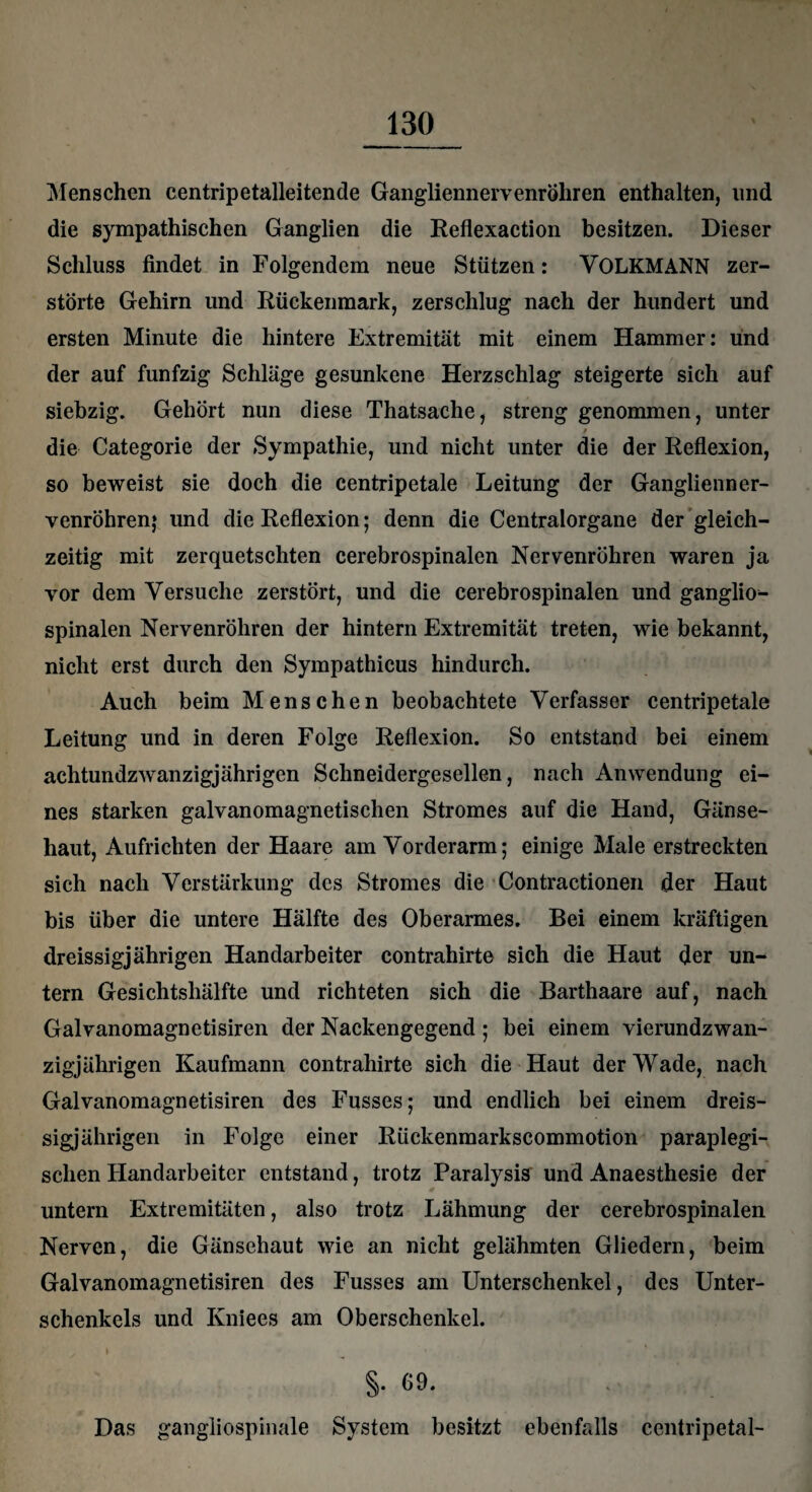 Menschen centripetalleitende Gangliennervenröliren enthalten, und die sympathischen Ganglien die Reflexaction besitzen. Dieser Schluss findet in Folgendem neue Stützen: VOLKMANN zer¬ störte Gehirn und Rückenmark, zerschlug nach der hundert und ersten Minute die hintere Extremität mit einem Hammer: und der auf fünfzig Schläge gesunkene Herzschlag steigerte sich auf siebzig. Gehört nun diese Thatsache, streng genommen, unter / die Categorie der Sympathie, und nicht unter die der Reflexion, so beweist sie doch die centripetale Leitung der Ganglienner- venröhren; lind die Reflexion; denn die Centralorgane der gleich¬ zeitig mit zerquetschten cerebrospinalen Nervenröhren waren ja vor dem Versuche zerstört, und die cerebrospinalen und ganglio- spinalen Nervenröhren der hintern Extremität treten, wie bekannt, nicht erst durch den Sympathicus hindurch. Auch beim Menschen beobachtete Verfasser centripetale Leitung und in deren Folge Reflexion. So entstand bei einem achtundzwanzigjährigen Schneidergesellen, nach Anwendung ei¬ nes starken galvanomagnetischen Stromes auf die Hand, Gänse¬ haut, Aufrichten der Haare am Vorderarm; einige Male erstreckten sich nach Verstärkung des Stromes die Contractionen der Haut bis über die untere Hälfte des Oberarmes. Bei einem kräftigen dreissigjährigen Handarbeiter contrahirte sich die Haut der un¬ tern Gesichtshälfte und richteten sich die Barthaare auf, nach Galvanomagnetisiren der Nackengegend ; bei einem vierundzwan- zigjährigen Kaufmann contrahirte sich die Haut der Wade, nach Galvanomagnetisiren des Fusses; und endlich bei einem dreis¬ sigjährigen in Folge einer Rückenmarkscommotion paraplegi- sclien Handarbeiter entstand, trotz Paralysis und Anaesthesie der untern Extremitäten, also trotz Lähmung der cerebrospinalen Nerven, die Gänsehaut wie an nicht gelähmten Gliedern, beim Galvanomagnetisiren des Fusses am Unterschenkel, des Unter¬ schenkels und Ivniees am Oberschenkel. §. 69. Das gangliospinale System besitzt ebenfalls centripetal-