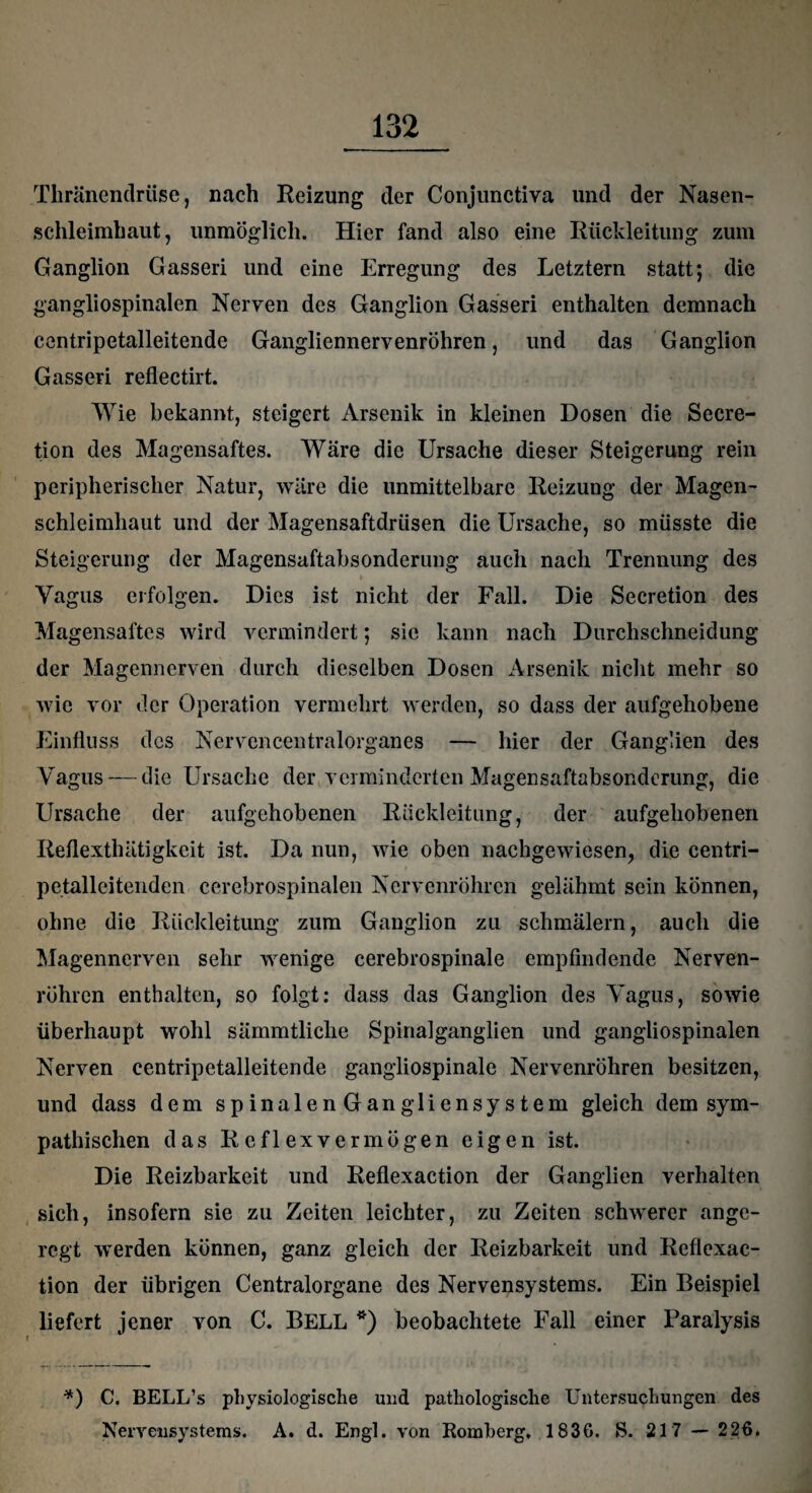 Thränenclrüse, nach Reizung der Conjunctiva und der Nasen¬ schleimhaut, unmöglich. Hier fand also eine Rückleitung zum Ganglion Gasseri und eine Erregung des Letztem statt; die gangliospinalen Nerven des Ganglion Gasseri enthalten demnach centripetalleitende Gangliennervenröhren, und das Ganglion Gasseri reflectirt. Wie bekannt, steigert Arsenik in kleinen Dosen die Secre- tion des Magensaftes. Wäre die Ursache dieser Steigerung rein peripherischer Natur, wäre die unmittelbare Reizung der Magen¬ schleimhaut und der Magensaftdrüsen die Ursache, so müsste die Steigerung der Magensaftabsonderung auch nach Trennung des Vagus erfolgen. Dies ist nicht der Fall. Die Secretion des Magensaftes wird vermindert; sic kann nach Durchschneidung der Magennerven durch dieselben Dosen Arsenik nicht mehr so wie vor der Operation vermehrt werden, so dass der aufgehobene Einfluss des Nervcncentralorganes — hier der Ganglien des Vagus — die Ursache der verminderten Magensaftabsonderung, die Ursache der aufgehobenen Rückleitung, der aufgehobenen Reflexthätigkeit ist. Da nun, wie oben nachgewiesen, die centri- petalleitenden cerebrospinalen Nervenröhren gelähmt sein können, ohne die Rückleitung zum Ganglion zu schmälern, auch die Magennerven sehr wenige cerebrospinale empfindende Nerven¬ röhren enthalten, so folgt: dass das Ganglion des Vagus, sowie überhaupt wohl sämmtliclie Spinalganglien und gangliospinalen Nerven centripetalleitende gangliospinale Nervenröhren besitzen, und dass dem spinalenGangliensystem gleich dem sym¬ pathischen das Reflexvermögen eigen ist. Die Reizbarkeit und Reflexaction der Ganglien verhalten sich, insofern sie zu Zeiten leichter, zu Zeiten schwerer ange¬ regt werden können, ganz gleich der Reizbarkeit und Reflexac¬ tion der übrigen Centralorgane des Nervensystems. Ein Beispiel liefert jener von C. BELL *) beobachtete Fall einer Paralysis *) C. BELL’s physiologische und pathologische Untersuchungen des Nervensystems. A. d. Engl, von Romberg. 1836. S. 21 7 — 226.