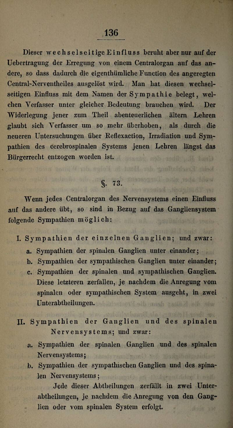 Dieser w e c h s e 1 s e i t ige E i n f 1 u s s beruht aber nur auf der Uebertragung der Erregung von einem Centralorgan auf das an¬ dere, so dass dadurch die eigenthümliche Function des angeregten Central-Nerventheiles ausgelöst wird. Man hat diesen wechsel¬ seitigen Einfluss mit dem Namen der Sympathie belegt, wel¬ chen Verfasser unter gleicher Bedeutung brauchen wird. Der Widerlegung jener zum Theil abenteuerlichen altern Lehren glaubt sich Verfasser um so mehr überhoben, als durch die neueren Untersuchungen über Reflexaction, Irradiation und Sym¬ pathien des cerebrospinalen Systems jenen Lehren längst das Bürgerrecht entzogen worden ist. §. 73. Wenn jedes Centralorgan des Nervensystems einen Einfluss auf das andere übt, so sind in Bezug auf das Gangliensystem folgende Sympathien möglich: I. Sympathien der einzelnen Ganglien; und zwar: a. Sympathien der spinalen Ganglien unter einander; b. Sympathien der sympathischen Ganglien unter einander; c. Sympathien der spinalen und sympathischen Ganglien. Diese letzteren zerfallen, je nachdem die Anregung vom spinalen oder sympathischen System ausgeht, in zwei Unterabtheilungen. II. Sympathien der Ganglien und des spinalen Nervensystems; und zwar: a. Sympathien der spinalen Ganglien und des spinalen Nervensystems; b. Sympathien der sympathischen Ganglien und des spina¬ len Nervensystems; Jede dieser Abtheilungen zerfällt in zwei Unter¬ abtheilungen, je nachdem die Anregung von den Gang¬ lien oder vom spinalen System erfolgt.