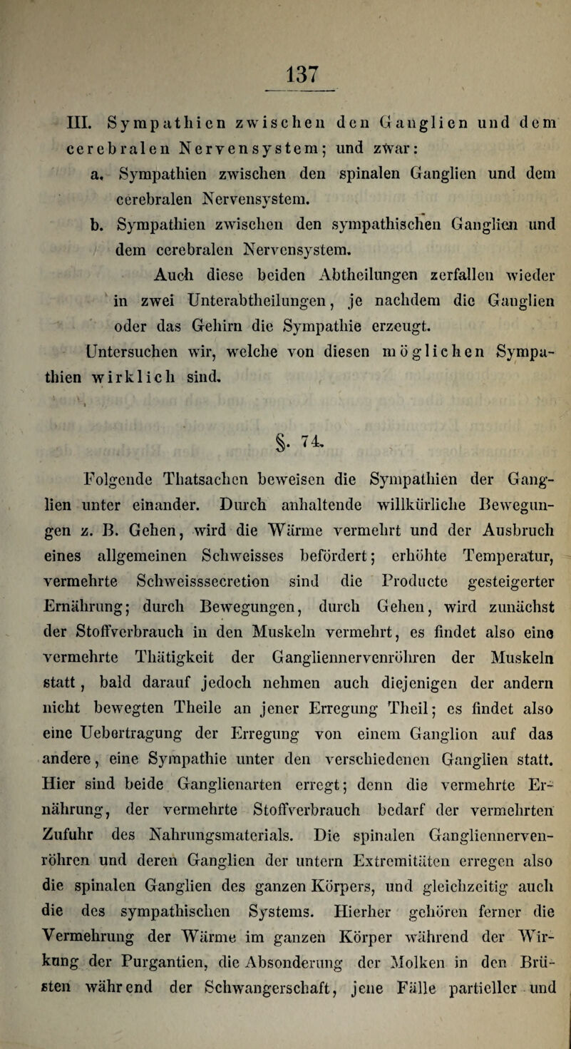 III. Sympathien zwischen den Ganglien und dem cerebralen Nervensystem; und zwar: a. Sympathien zwischen den spinalen Ganglien und dem cerebralen Nervensystem. b. Sympathien zwischen den sympathischen Ganglien und dem cerebralen Nervensystem, Auch diese beiden Abtheilungen zerfallen wieder in zwei Unterabtheilungen, je nachdem die Ganglien oder das Gehirn die Sympathie erzeugt. Untersuchen wir, welche von diesen möglichen Sympa¬ thien wirklich sind, i §• 74. Folgende Thatsachen beweisen die Sympathien der Gang¬ lien unter einander. Durch anhaltende willkürliche Bewegun¬ gen z. B. Gehen, wird die Wärme vermehrt und der Ausbruch eines allgemeinen Scliweisses befördert; erhöhte Temperatur, vermehrte Sclrvveisssecretion sind die Producte gesteigerter Ernährung; durch Bewegungen, durch Gehen, wird zunächst der Stoffverbrauch in den Muskeln vermehrt, es findet also eine vermehrte Thätigkeit der Gangliennervenröhren der Muskeln statt, bald darauf jedoch nehmen auch diejenigen der andern nicht bewegten Theile an jener Erregung Thcil; es findet also eine Uebertragung der Erregung von einem Ganglion auf das andere, eine Sympathie unter den verschiedenen Ganglien statt. Hier sind beide Ganglienarten erregt; denn die vermehrte Er¬ nährung, der vermehrte Stoffverbrauch bedarf der vermehrten Zufuhr des Nahrungsmaterials. Die spinalen Gangliennerven- röhren und deren Ganglien der untern Extremitäten erregen also die spinalen Ganglien des ganzen Körpers, und gleichzeitig auch die des sympathischen Systems. Hierher gehören ferner die Vermehrung der Wärme im ganzen Körper während der Wir¬ kung der Purgantien, die Absonderung der Molken in den Brü¬ sten während der Schwangerschaft, jene Fälle partieller und