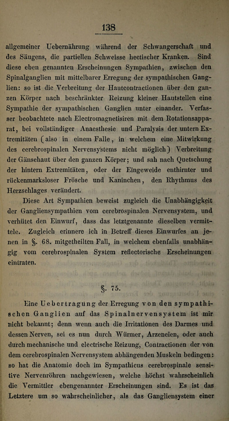 allgemeiner Uebernährung während der Schwangerschaft und des Säugens, die partiellen Schweisse liectisclier Kranken. Sind diese eben genannten Erscheinungen Sympathien, zwischen den Spinalganglien mit mittelbarer Erregung der sympathischen Gang¬ lien: so ist die Verbreitung der Hautcontractionen über den gan¬ zen Körper nach beschränkter Reizung kleiner Hautstellen eine Sympathie der sympathischen Ganglien unter einander. Verfas¬ ser beobachtete nach Electromagnetisiren mit dem Rotationsappa¬ rat , bei vollständiger Anaesthesie und Paralysis der untern Ex¬ tremitäten (also in einem Falle, in welchem eine Mitwirkung des cerebrospinalen Nervensystems nicht möglich) Verbreitung der Gänsehaut über den ganzen Körper; und sah nach Quetschung der hintern Extremitäten, oder der Eingeweide enthirnter und rückenmarksloser Frösche und Kaninchen, den Rhythmus des Herzschlages verändert. Diese Art Sympathien beweist zugleich die Unabhängigkeit der Gangliensympathien vom cerebrospinalen Nervensystem, und verhütet den Einwurf, dass das letztgenannte dieselben vermit¬ tele. Zugleich erinnere ich in Betreff dieses Einwurfes an je¬ nen in §. 68. mitgetheilten Fall, in welchem ebenfalls unabhän¬ gig vom cerebrospinalen System reflectorisclie Erscheinungen ein traten. §• 75. Eine Uebertragung der Erregung von den sympathi¬ schen Ganglien auf das Spinalnervensystem ist mir nicht bekannt; denn wenn auch die Irritationen des Darmes und dessen Nerven, sei es nun durch Würmer, Arzeneien, oder auch durch mechanische und electrische Reizung, Contractionen der von dem cerebrospinalen Nervensystem abhängenden Muskeln bedingen: so hat die Anatomie doch im Sympathicus cerebrospinale sensi¬ tive Nervenröhren nachgewiesen, welche höchst wahrscheinlich die Vermittler ebengenannter Erscheinungen sind. Es ist das Letztere um so wahrscheinlicher, als das Gangliensystem einer