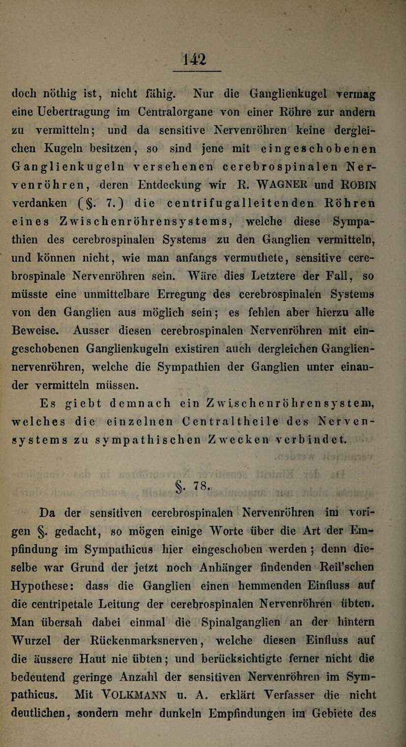 I 142 doch nöthig ist, nicht fähig. Nur die Ganglienkugel rermag eine Uebertragung im Centralorgane von einer Röhre zur andern zu vermitteln; und da sensitive Nervenröhren keine derglei¬ chen Kugeln besitzen, so sind jene mit eingeschobenen Ganglienkugeln versehenen cerebrospinalen Ner¬ venröhren, deren Entdeckung wir R. WAGNER und ROBIN verdanken (§. 7.) die centrifugalleitenden Röhren eines Zwischenröhrensystems, welche diese Sympa¬ thien des cerebrospinalen Systems zu den Ganglien vermitteln, und können nicht, wie man anfangs vermuthete, sensitive cere¬ brospinale Nervenröhren sein. Wäre dies Letztere der Fall, so müsste eine unmittelbare Erregung des cerebrospinalen Systems von den Ganglien aus möglich sein; es fehlen aber hierzu alle Beweise. Ausser diesen cerebrospinalen Nervenröhren mit ein¬ geschobenen Ganglienkugeln existiren auch dergleichen Ganglien- nervenröhren, welche die Sympathien der Ganglien unter einan¬ der vermitteln müssen. Es giebt demnach ein Z wische nrö hren sys tem, welches die einzelnen Cent r alt heile des Nerven- * * Systems zu sympathischen Zwecken verbindet. §• 78. Da der sensitiven cerebrospinalen Nervenröhren im vori¬ gen §. gedacht, so mögen einige Worte über die Art der Em¬ pfindung im Sympathicus hier eingeschoben werden ; denn die¬ selbe war Grund der jetzt noch Anhänger findenden Reil’schen Hypothese: dass die Ganglien einen hemmenden Einfluss auf die centripetale Leitung der cerebrospinalen Nervenröhren übten. Man übersah dabei einmal die Spinalganglien an der hintern Wurzel der Rückenmarksnerven, welche diesen Einfluss auf die äussere Haut nie übten; und berücksichtigte ferner nicht die bedeutend geringe Anzahl der sensitiven Nervenröhren im Sym¬ pathicus. Mit VOLKMANN u. A. erklärt Verfasser die nicht deutlichen, sondern mehr dunkeln Empfindungen im Gebiete des
