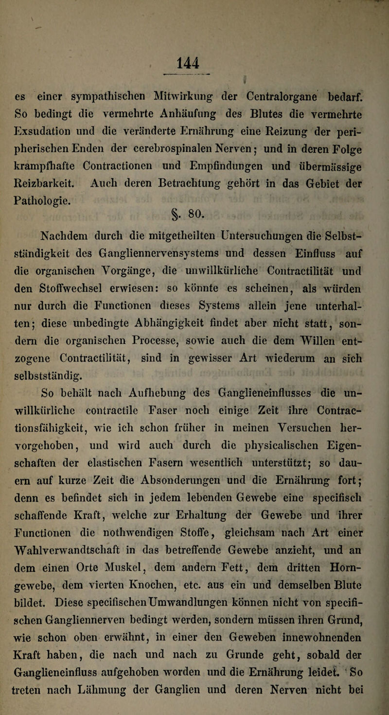 I es einer sympathischen Mitwirkung der Centralorgane bedarf. So bedingt die vermehrte Anhäufung des Blutes die vermehrte Exsudation und die veränderte Ernährung eine Reizung der peri¬ pherischen Enden der cerebrospinalen Nerven ; und in deren Folge krampfhafte Contractionen und Empfindungen und übermässige Reizbarkeit. Auch deren Betrachtung gehört in das Gebiet der Pathologie. §. 80. \ Nachdem durch die mitgetheilten Untersuchungen die Selbst¬ ständigkeit des Gangliennervensystems und dessen Einfluss auf die organischen Vorgänge, die unwillkürliche Contractilität und den Stoffwechsel erwiesen: so könnte es scheinen, als würden nur durch die Functionen dieses Systems allein jene unterhal¬ ten; diese unbedingte Abhängigkeit findet aber nicht statt, son¬ dern die organischen Processe, sowie auch die dem Willen ent¬ zogene Contractilität, sind in gewisser Art wiederum an sich selbstständig. So behält nach Aufhebung des Ganglieneinflusses die un¬ willkürliche contractile Faser noch einige Zeit ihre Contrac- tionsfähigkeit, wie ich schon früher in meinen Versuchen her¬ vorgehoben, und wird auch durch die physicalischen Eigen¬ schaften der elastischen Fasern wesentlich unterstützt; so dau¬ ern auf kurze Zeit die Absonderungen und die Ernährung fort; denn es befindet sich in jedem lebenden Gewebe eine specifisch schaffende Kraft, welche zur Erhaltung der Gewebe und ihrer Functionen die nothwendigen Stoffe, gleichsam nach Art einer Wahlverwandtschaft in das betreffende Gewebe anzieht, und an dem einen Orte Muskel, dem andern Fett, dem dritten Horn¬ gewebe, dem vierten Knochen, etc. aus ein und demselben Blute bildet. Diese specifischenUmwandlungen können nicht von specifi- schen Gangliennerven bedingt werden, sondern müssen ihren Grund, wie schon oben erwähnt, in einer den Geweben innewohnenden Kraft haben, die nach und nach zu Grunde geht, sobald der Ganglieneinfluss aufgehoben worden und die Ernährung leidet. So treten nach Lähmung der Ganglien und deren Nerven nicht bei