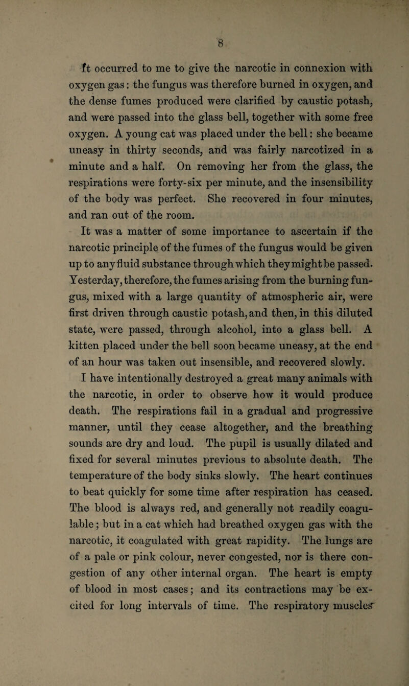 It occurred to me to give the narcotic in connexion with oxygen gas: the fungus was therefore burned in oxygen, and the dense fumes produced were clarified by caustic potash, and were passed into the glass bell, together with some free oxygen. A young cat was placed under the bell: she became uneasy in thirty seconds, and was fairly narcotized in a minute and a half. On removing her from the glass, the respirations were forty-six per minute, and the insensibility of the body was perfect. She recovered in four minutes, and ran out of the room. It was a matter of some importance to ascertain if the narcotic principle of the fumes of the fungus would be given up to any fluid substance through which theymightbe passed. Yesterday, therefore, the fumes arising from the burning fun¬ gus, mixed with a large quantity of atmospheric air, were first driven through caustic potash, and then, in this diluted state, were passed, through alcohol, into a glass bell. A kitten placed under the bell soon became uneasy, at the end of an hour was taken out insensible, and recovered slowly. I have intentionally destroyed a great many animals with the narcotic, in order to observe how it would produce death. The respirations fail in a gradual and progressive manner, until they cease altogether, and the breathing sounds are dry and loud. The pupil is usually dilated and fixed for several minutes previous to absolute death. The temperature of the body sinks slowly. The heart continues to beat quickly for some time after respiration has ceased. The blood is always red, and generally not readily coagu- iable; but in a cat which had breathed oxygen gas with the narcotic, it coagulated with great rapidity. The lungs are of a pale or pink colour, never congested, nor is there con¬ gestion of any other internal organ. The heart is empty of blood in most cases; and its contractions may be ex¬ cited for long intervals of time. The respiratory muscles