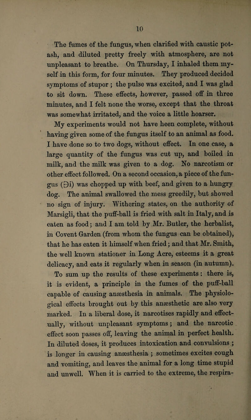 The fumes of the fungus, when clarified with caustic pot¬ ash, and diluted pretty freely with atmosphere, are not unpleasant to breathe. On Thursday, I inhaled them my¬ self in this form, for four minutes. They produced decided symptoms of stupor ; the pulse was excited, and I was glad to sit down. These effects, however, passed off in three minutes, and I felt none the worse, except that the throat was somewhat irritated, and the voice a little hoarser. My experiments would not have been complete, without having given some of the fungus itself to an animal as food. I have done so to two dogs, without effect. In one case, a large quantity of the fungus was cut up, and boiled in milk, and the milk was given to a dog. No narcotism or other effect followed. On a second occasion, a piece of the fun¬ gus (9i) was chopped up with beef, and given to a hungry dog. The animal swallowed the mess greedily, but showed no sign of injury. Withering states, on the authority of Marsigli, that the puff-ball is fried with salt in Italy, and is eaten as food; and I am told by Mr. Butler, the herbalist, in Co vent Garden (from whom the fungus can be obtained), that he has eaten it himself when fried; and that Mr. Smith, the well known stationer in Long Acre, esteems it a great delicacy, and eats it regularly when in season (in autumn). To sum up the results of these experiments : there is, it is evident, a principle in the fumes of the puff-ball capable of causing anaesthesia in animals. The physiolo¬ gical effects brought out by this anaesthetic are also very marked. In a liberal dose, it narcotises rapidly and effect¬ ually, without unpleasant symptoms; and the narcotic effect soon passes off, leaving the animal in perfect health. In diluted doses, it produces intoxication and convulsions ; is longer in causing anaesthesia ; sometimes excites cough and vomiting, and leaves the animal for a long time stupid and unwell. When it is carried to the extreme, the respira-