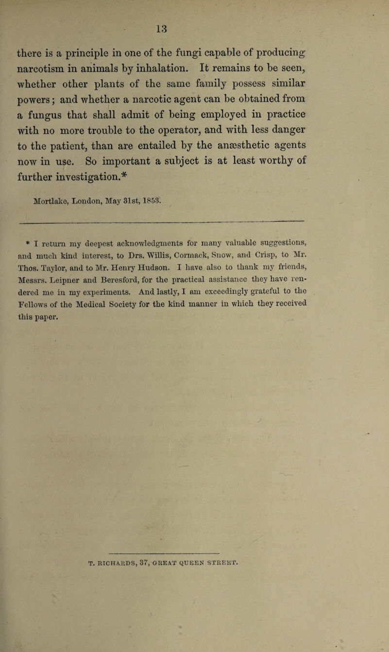 there is a principle in one of the fungi capable of producing narcotism in animals by inhalation. It remains to be seen, whether other plants of the same family possess similar powers; and whether a narcotic agent can be obtained from a fungus that shall admit of being employed in practice with no more trouble to the operator, and with less danger to the patient, than are entailed by the anaesthetic agents now in use. So important a subject is at least worthy of further investigation.* Mortlake, London, May 31st, 1853. * I return my deepest acknowledgments for many valuable suggestions, and mucli kind interest, to Drs. Willis, Cormack, Snow, and Crisp, to Mr. Thos. Taylor, and to Mr. Henry Hudson. I have also to thank my friends, Messrs. Leipner and Beresford, for the practical assistance they have ren¬ dered me in my experiments. And lastly, I am exceedingly grateful to the Fellows of the Medical Society for the kind manner in which they received this paper. T. RICHARDS, 37, GREAT QUEEN STREET.