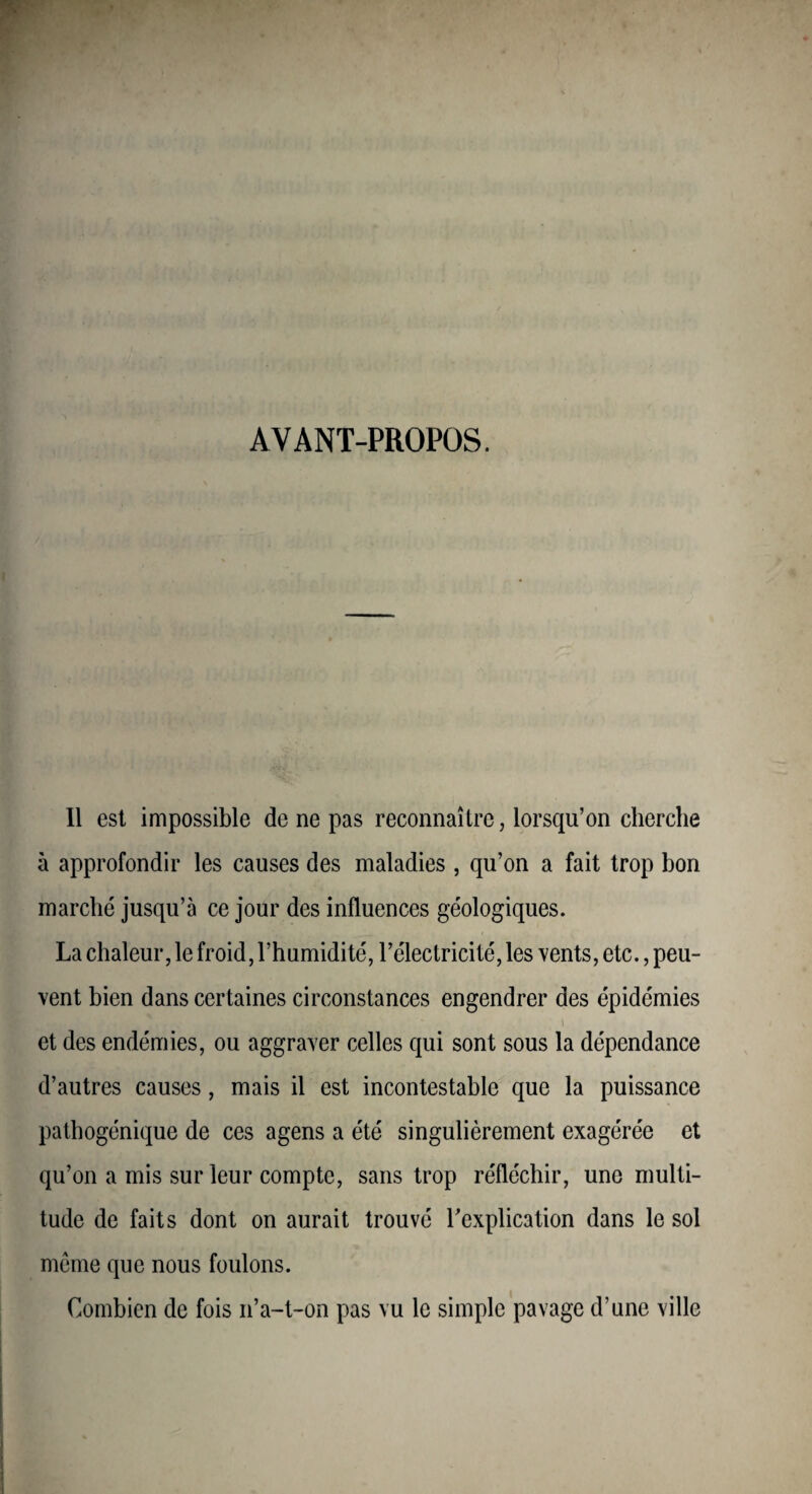 AVANT-PROPOS. Il est impossible de ne pas reconnaître, lorsqu’on cherche à approfondir les causes des maladies , qu’on a fait trop bon marché jusqu’à ce jour des influences géologiques. La chaleur, le froid, l’humidité, l’électricité, les vents, etc., peu¬ vent bien dans certaines circonstances engendrer des épidémies et des endémies, ou aggraver celles qui sont sous la dépendance d’autres causes, mais il est incontestable que la puissance pathogénique de ces agens a été singulièrement exagérée et qu’on a mis sur leur compte, sans trop réfléchir, une multi¬ tude de faits dont on aurait trouvé Texplication dans le sol meme que nous foulons. Combien de fois n’a-t-on pas vu le simple pavage d’une ville