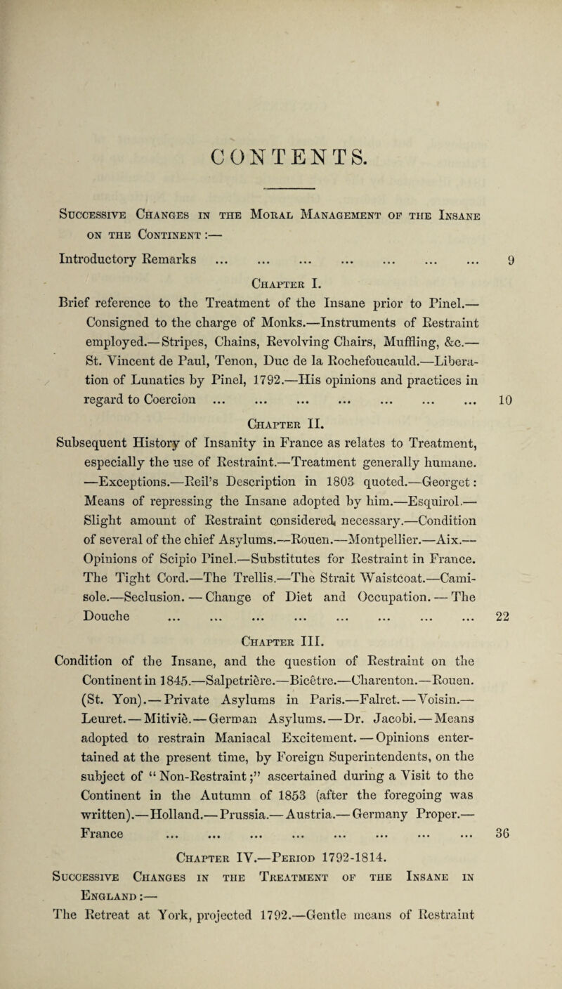 « CONTENTS. Successive Changes in the Moral Management of the Insane on the Continent :— Introductory Remarks . 9 Chapter I. Brief reference to the Treatment of the Insane prior to Pinel.— Consigned to the charge of Monks.—Instruments of Restraint employed.— Stripes, Chains, Revolving Chairs, Muffling, &c.— St. Vincent de Paul, Tenon, Due de la Rochefoucauld.—Libera¬ tion of Lunatics by Pinel, 1782.—His opinions and practices in regard to Coercion . . ... 10 Chapter II. Subsequent History of Insanity in France as relates to Treatment, especially the use of Restraint.—Treatment generally humane. —Exceptions.—Reil’s Description in 1803 quoted.—Georget: Means of repressing the Insane adopted by him.—Esquirol.— Slight amount of Restraint considered* necessary.—Condition of several of the chief Asylums.—-Rouen.—Montpellier.—Aix.— Opinions of Scipio Tinel.—Substitutes for Restraint in France. The Tight Cord.—The Trellis.—The Strait Waistcoat.—Cami¬ sole.—Seclusion. — Change of Diet and Occupation. — The Douche ... ... ... ... ... ... ... ... 22 Chapter III. Condition of the Insane, and the question of Restraint on the Continent in 1845.—Salpetriere.—Bicetre.—Charenton.—Rouen. (St. Yon).— Private Asylums in Paris.—Falret. — Voisin.— Leuret. — Mitivie. — German Asylums. — Dr. Jacobi. — Means adopted to restrain Maniacal Excitement. — Opinions enter¬ tained at the present time, by Foreign Superintendents, on the subject of “ Non-Restraintascertained during a Visit to the Continent in the Autumn of 1853 (after the foregoing was written).—Holland.— Prussia.— Austria.— Germany Proper.— France ... ... ... ... ... ... ... ... 30 Chapter IV.—Period 1792-1814. Successive Changes in the Treatment of the Insane in England:— The Retreat at York, projected 1792.—Gentle means of Restraint