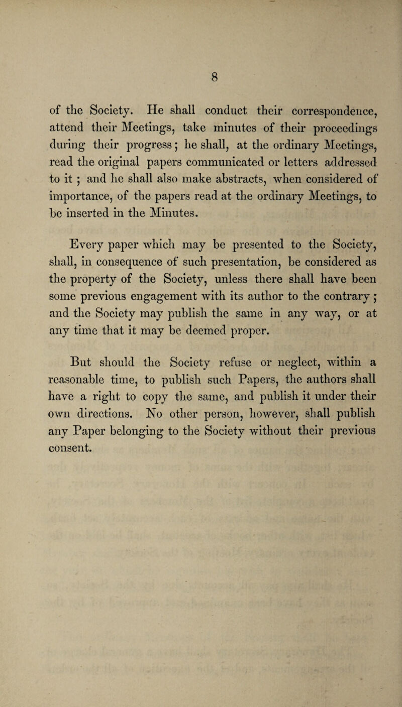 of the Society. He shall conduct their correspondence, attend their Meetings, take minutes of their proceedings during their progress; he shall, at the ordinary Meetings, read the original papers communicated or letters addressed to it ; and he shall also make abstracts, when considered of importance, of the papers read at the ordinary Meetings, to be inserted in the Minutes. Every paper which may be presented to the Society, shall, in consequence of such presentation, be considered as the property of the Society, unless there shall have been some previous engagement with its author to the contrary; and the Society may publish the same in any way, or at any time that it may be deemed proper. But should the Society refuse or neglect, within a reasonable time, to publish such Papers, the authors shall have a right to copy the same, and publish it under their own directions. No other person, however, shall publish any Paper belonging to the Society without their previous consent.