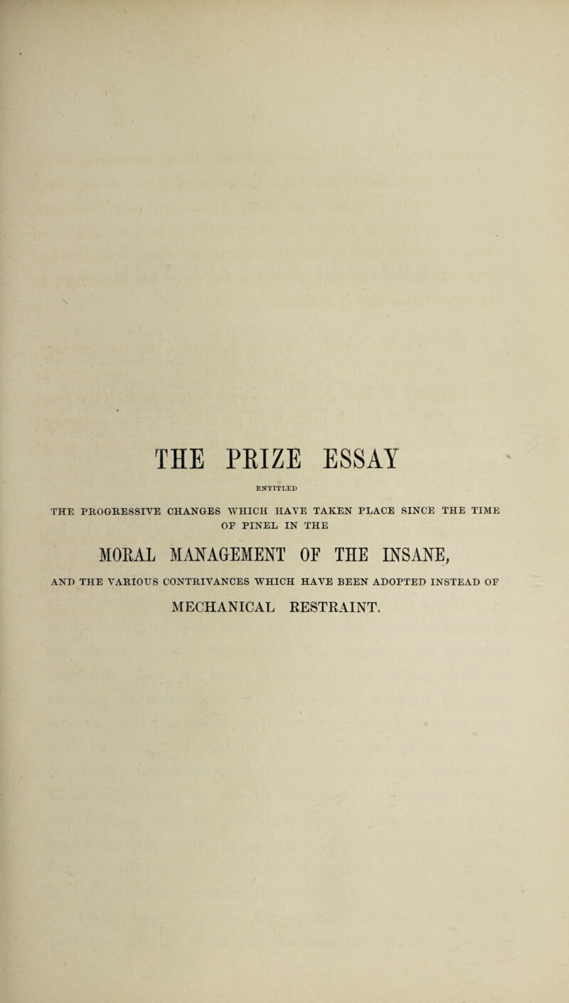 \ THE PRIZE ESSAY ENTITLED THE PROGRESSIVE CHANGES WHICH HAVE TAKEN PLACE SINCE THE TIME OF PINEL IN THE MORAL MANAGEMENT OF THE INSANE, ANT) THE VARIOUS CONTRIVANCES WHICH HAVE BEEN ADOPTED INSTEAD OF MECHANICAL RESTRAINT.