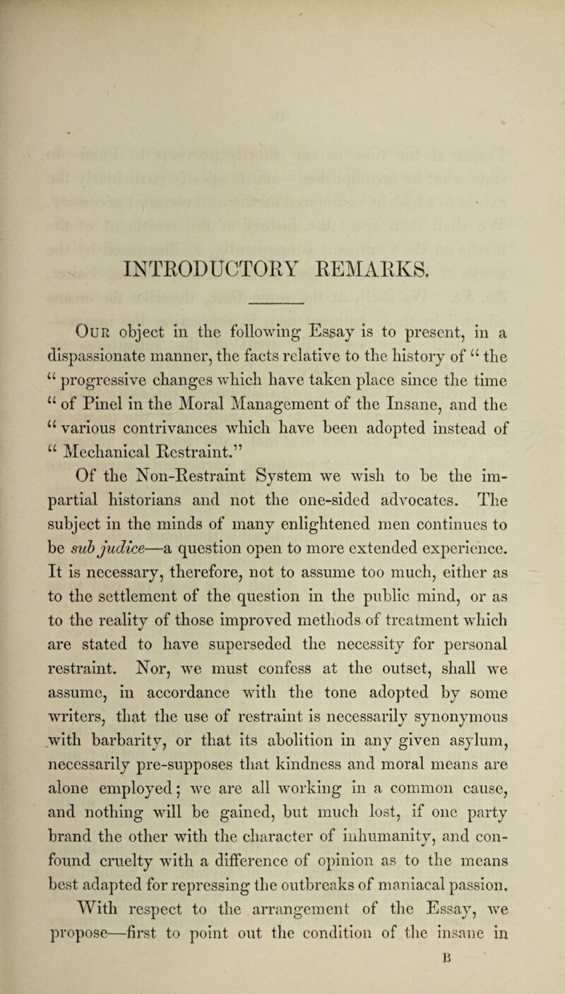 INTRODUCTORY REMARKS. Our object in the following Essay is to present, in a dispassionate manner, the facts relative to the history of u the u progressive changes which have taken place since the time u of Pinel in the Moral Management of the Insane, and the u various contrivances which have been adopted instead of “ Mechanical Restraint.” Of the Non-Restraint System we wish to be the im¬ partial historians and not the one-sided adAmcates. The subject in the minds of many enlightened men continues to be sub judice—a question open to more extended experience. It is necessary, therefore, not to assume too much, either as to the settlement of the question in the public mind, or as to the reality of those improved methods of treatment which are stated to liaA^e superseded the necessity for personal restraint. Nor, we must confess at the outset, shall we assume, in accordance with the tone adopted by some writers, that the use of restraint is necessarily synonymous with barbarity, or that its abolition in any given asylum, necessarily pre-supposes that kindness and moral means are alone employed; we are all working in a common cause, and nothing will be gained, but much lost, if one party brand the other with the character of inhumanity, and con¬ found cruelty with a difference of opinion as to the means best adapted for repressing the outbreaks of maniacal passion. With respect to the arrangement of the Essay, we propose—first to point out the condition of the insane in B