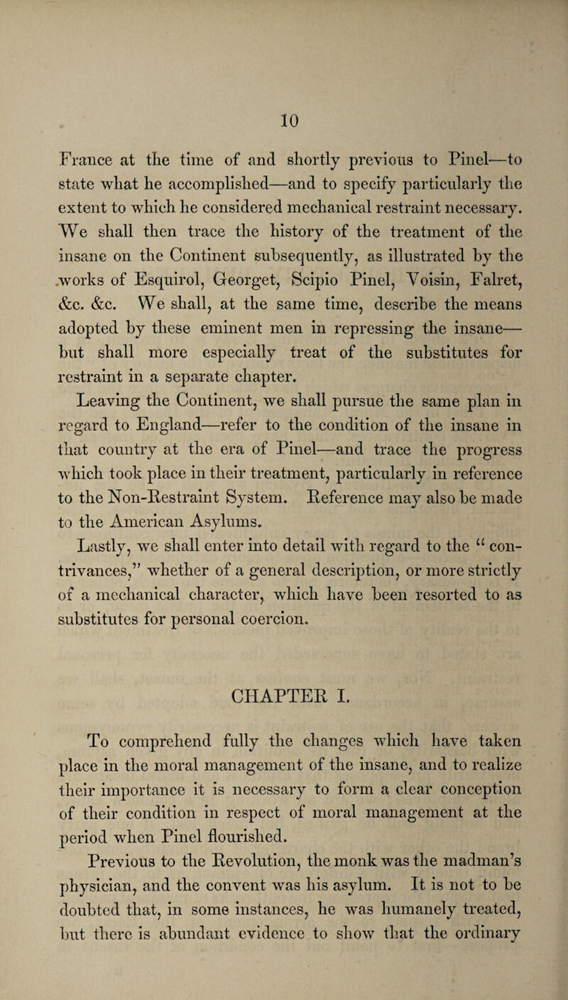 France at the time of and shortly previous to Pinel—to state what he accomplished—and to specify particularly the extent to which he considered mechanical restraint necessary. We shall then trace the history of the treatment of the insane on the Continent subsequently, as illustrated by the .works of Esquirol, Georget, Scipio Pinel, Voisin, Falret, &c. &c. We shall, at the same time, describe the means adopted by these eminent men in repressing the insane— but shall more especially treat of the substitutes for restraint in a separate chapter. Leaving the Continent, we shall pursue the same plan in regard to England—refer to the condition of the insane in that country at the era of Pinel—and trace the progress which took place in their treatment, particularly in reference to the Non-Restraint System. Reference may also be made to the American Asylums. Lastly, we shall enter into detail with regard to the u con¬ trivances,” whether of a general description, or more strictly of a mechanical character, which have been resorted to as substitutes for personal coercion. CHAPTER I. To comprehend fully the changes which have taken place in the moral management of the insane, and to realize their importance it is necessary to form a clear conception of their condition in respect of moral management at the period when Pinel flourished. Previous to the Revolution, the monk was the madman’s physician, and the convent was his asylum. It is not to be doubted that, in some instances, he was humanely treated, but there is abundant evidence to show that the ordinary