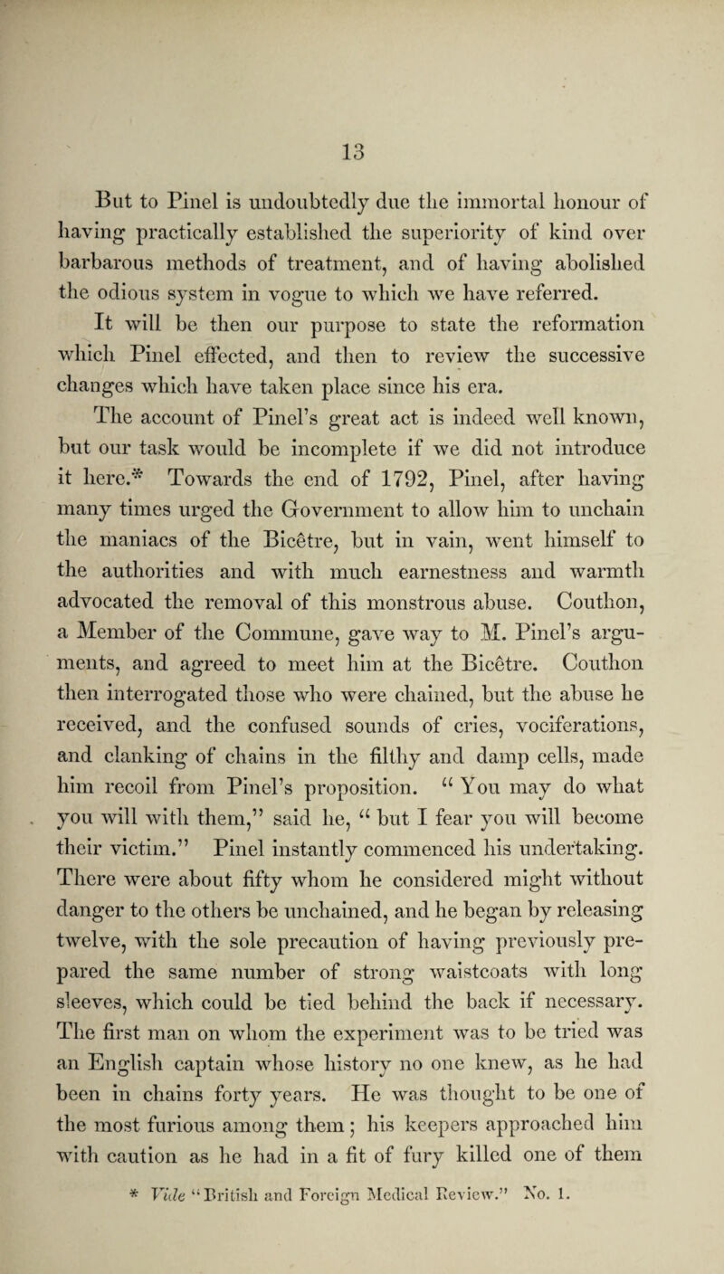 But to Pinel is undoubtedly due the immortal honour of having practically established the superiority of kind over barbarous methods of treatment, and of having abolished the odious system in vogue to which we have referred. It will be then our purpose to state the reformation which Pinel effected, and then to review the successive changes which have taken place since his era. The account of Pinel’s great act is indeed well known, but our task would be incomplete if we did not introduce it here.* Towards the end of 1792, Pinel, after having many times urged the Government to allow him to unchain the maniacs of the Bicetre, but in vain, wTent himself to the authorities and with much earnestness and warmth advocated the removal of this monstrous abuse. Couthon, a Member of the Commune, gave way to M. Pinel’s argu¬ ments, and agreed to meet him at the Bicetre. Couthon then interrogated those who were chained, but the abuse he received, and the confused sounds of cries, vociferations, and clanking of chains in the filthy and damp cells, made him recoil from Pinel’s proposition. u You may do what you will with them,” said he, a but I fear you will become their victim.” Pinel instantly commenced his undertaking. There were about fifty whom he considered might without danger to the others be unchained, and he began by releasing twelve, with the sole precaution of having previously pre¬ pared the same number of strong waistcoats with long sleeves, which could be tied behind the back if necessary. The first man on whom the experiment was to be tried was an English captain whose history no one knew, as he had been in chains forty years. He was thought to be one of the most furious among them; his keepers approached him with caution as he had in a fit of fury killed one of them