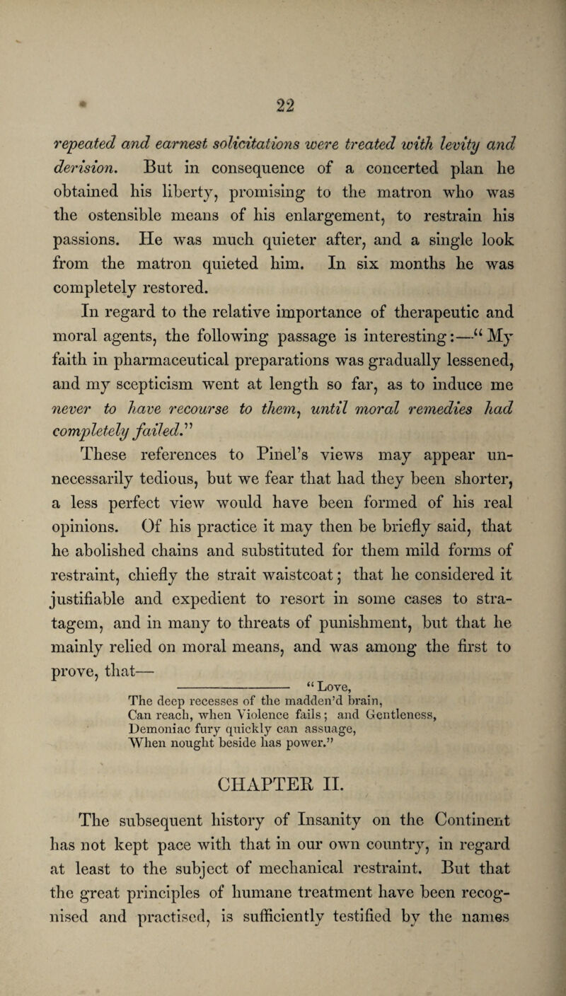 repeated and earnest solicitations were treated with levity and derision. But in consequence of a concerted plan he obtained his liberty, promising to the matron who was the ostensible means of his enlargement, to restrain his passions. He was much quieter after, and a single look from the matron quieted him. In six months he was completely restored. In regard to the relative importance of therapeutic and moral agents, the following passage is interesting:—“My faith in pharmaceutical preparations was gradually lessened, and my scepticism wTent at length so far, as to induce me never to have recourse to them, until moral remedies had completely failed. ’ ’ These references to Pin-el’s views may appear un¬ necessarily tedious, but we fear that had they been shorter, a less perfect view would have been formed of his real opinions. Of his practice it may then be briefly said, that he abolished chains and substituted for them mild forms of restraint, chiefly the strait waistcoat; that he considered it justifiable and expedient to resort in some cases to stra¬ tagem, and in many to threats of punishment, but that he mainly relied on moral means, and was among the first to prove, that— -“ Love, The deep recesses of the madden’d brain, Can reach, when Violence fails; and Gentleness, Demoniac fury quickly can assuage, When nought beside has power.” CHAPTER II. The subsequent history of Insanity on the Continent has not kept pace with that in our own country, in regard at least to the subject of mechanical restraint. But that the great principles of humane treatment have been recog¬ nised and practised, is sufficiently testified by the names