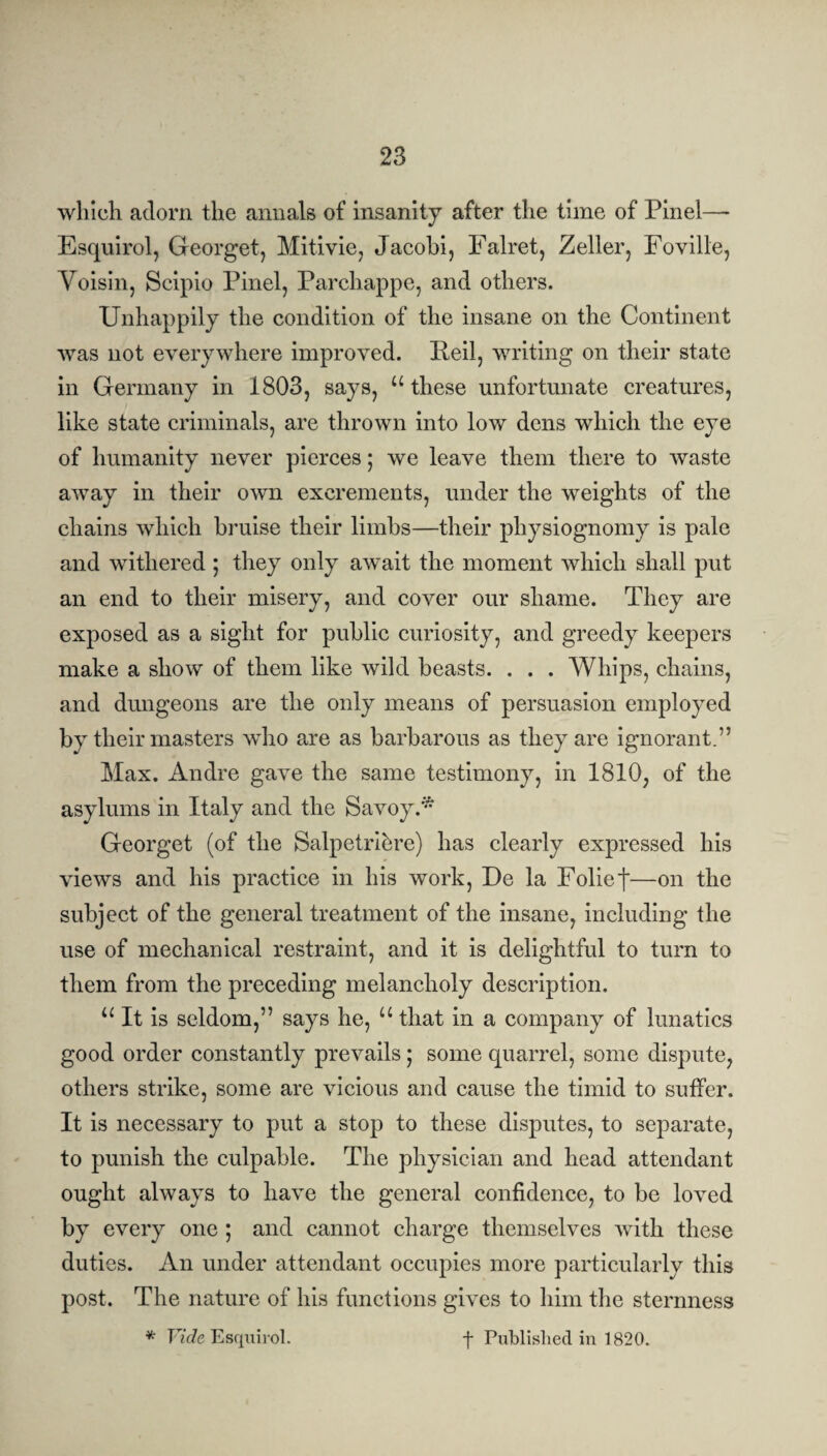 which adorn the annals of insanity after the time of Pinel— Esquirol, Georget, Mitivie, Jacobi, Falret, Zeller, Foville, Yoisin, Scipio Pinel, Parchappe, and others. Unhappily the condition of the insane on the Continent was not everywhere improved. Peil, writing on their state in Germany in 1803, says, u these unfortunate creatures, like state criminals, are thrown into low dens which the eye of humanity never pierces; we leave them there to waste away in their own excrements, under the weights of the chains which bruise their limbs—their physiognomy is pale and withered ; they only await the moment which shall put an end to their misery, and cover our shame. They are exposed as a sight for public curiosity, and greedy keepers make a show of them like wild beasts. . . . Whips, chains, and dungeons are the only means of persuasion employed by their masters who are as barbarous as they are ignorant.” Max. Andre gave the same testimony, in 1810, of the asylums in Italy and the Savoy.* Georget (of the Salpetri&re) has clearly expressed his views and his practice in his work, De la Folief—on the subject of the general treatment of the insane, including the use of mechanical restraint, and it is delightful to turn to them from the preceding melancholy description. 11 It is seldom,” says he, u that in a company of lunatics good order constantly prevails; some quarrel, some dispute, others strike, some are vicious and cause the timid to suffer. It is necessary to put a stop to these disputes, to separate, to punish the culpable. The physician and head attendant ought always to have the general confidence, to be loved by every one ; and cannot charge themselves with these duties. An under attendant occupies more particularly this post. The nature of his functions gives to him the sternness * Vide Esquirol. f Published in 1820.