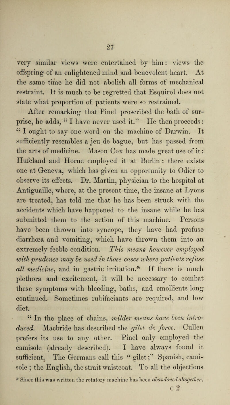 very similar views were entertained by him: views the offspring of an enlightened mind and benevolent heart. At the same time he did not abolish all forms of mechanical restraint. It is much to be regretted that Esquirol does not state what proportion of patients were so restrained. After remarking that Pinel proscribed the bath of sur¬ prise, he adds, u I have never used it.” He then proceeds : u I ought to say one word on the machine of Darwin. It sufficiently resembles a jeu de bague, but has passed from the arts of medicine. Mason Cox has made great use of it: Hufeland and Horne employed it at Berlin : there exists one at Geneva, which has given an opportunity to Odier to observe its effects. Dr. Martin, physician to the hospital at Antiguaille, where, at the present time, the insane at Lyons are treated, has told me that he has been struck with the accidents which have happened to the insane while he has submitted them to the action of this machine. Persons have been thrown into syncope, they have had profuse diarrhoea and vomiting, which have thrown them into an extremely feeble condition. This means however employed with prudence may he used in those cases where patients ref use all medicine, and in gastric irritation.* If there is much plethora and excitement, it will be necessary to combat these symptoms with bleeding, baths, and emollients long continued. Sometimes rubifaciants are required, and low diet. u In the place of chains, milder means have heen intro¬ duced. Macbride has described the gilet de force. Cullen prefers its use to any other. Pinel only employed the camisole (already described). I have always found it sufficient. The Germans call this u giletSpanish, cami¬ sole ; the English, the strait waistcoat. To all the objections •* Since this was written the rotatory machine has heen abandoned altogether. c 2