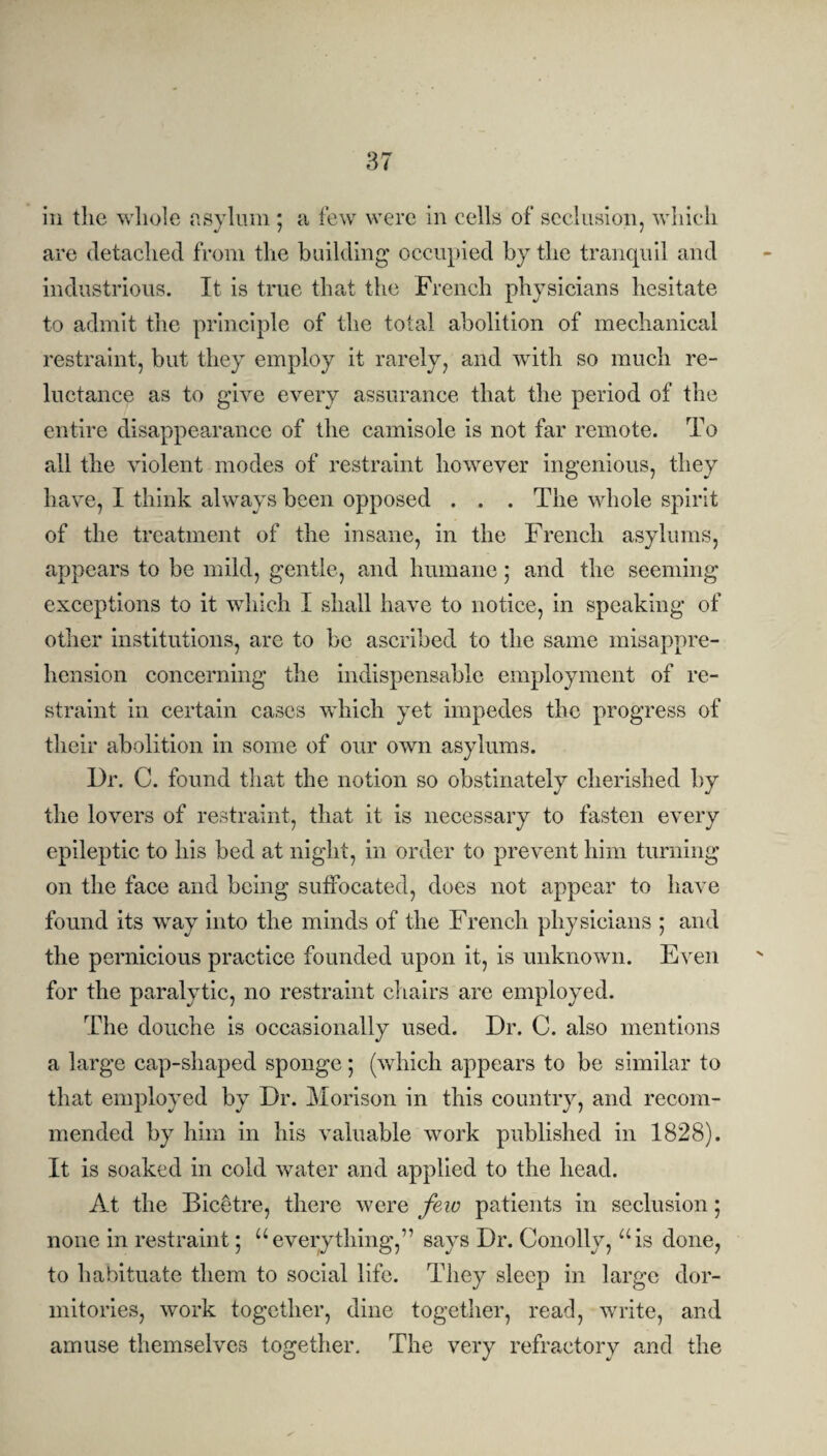 in the whole asylum ; a few were in cells of seclusion, which are detached from the building occupied by the tranquil and industrious. It is true that the French physicians hesitate to admit the principle of the total abolition of mechanical restraint, but they employ it rarely, and with so much re¬ luctance as to give every assurance that the period of the entire disappearance of the camisole is not far remote. To all the violent modes of restraint however ingenious, they have, I think always been opposed . . . The whole spirit of the treatment of the insane, in the French asylums, appears to be mild, gentle, and humane ; and the seeming exceptions to it which I shall have to notice, in speaking of other institutions, are to be ascribed to the same misappre¬ hension concerning the indispensable employment of re¬ straint in certain cases which yet impedes the progress of their abolition in some of our own asylums. Dr. C. found that the notion so obstinately cherished by the lovers of restraint, that it is necessary to fasten every epileptic to his bed at night, in order to prevent him turning on the face and being suffocated, does not appear to have found its way into the minds of the French physicians ; and the pernicious practice founded upon it, is unknown. Even for the paralytic, no restraint chairs are employed. The douche is occasionally used. Dr. C. also mentions a large cap-shaped sponge; (which appears to be similar to that employed by Dr. Morison in this country, and recom¬ mended by him in his valuable work published in 1828). It is soaked in cold water and applied to the head. At the Biccffre, there were few patients in seclusion; none in restraint; “everything,” says Dr. Conolly, “is done, to habituate them to social life. They sleep in large dor¬ mitories, work together, dine together, read, write, and amuse themselves together. The very refractory and the