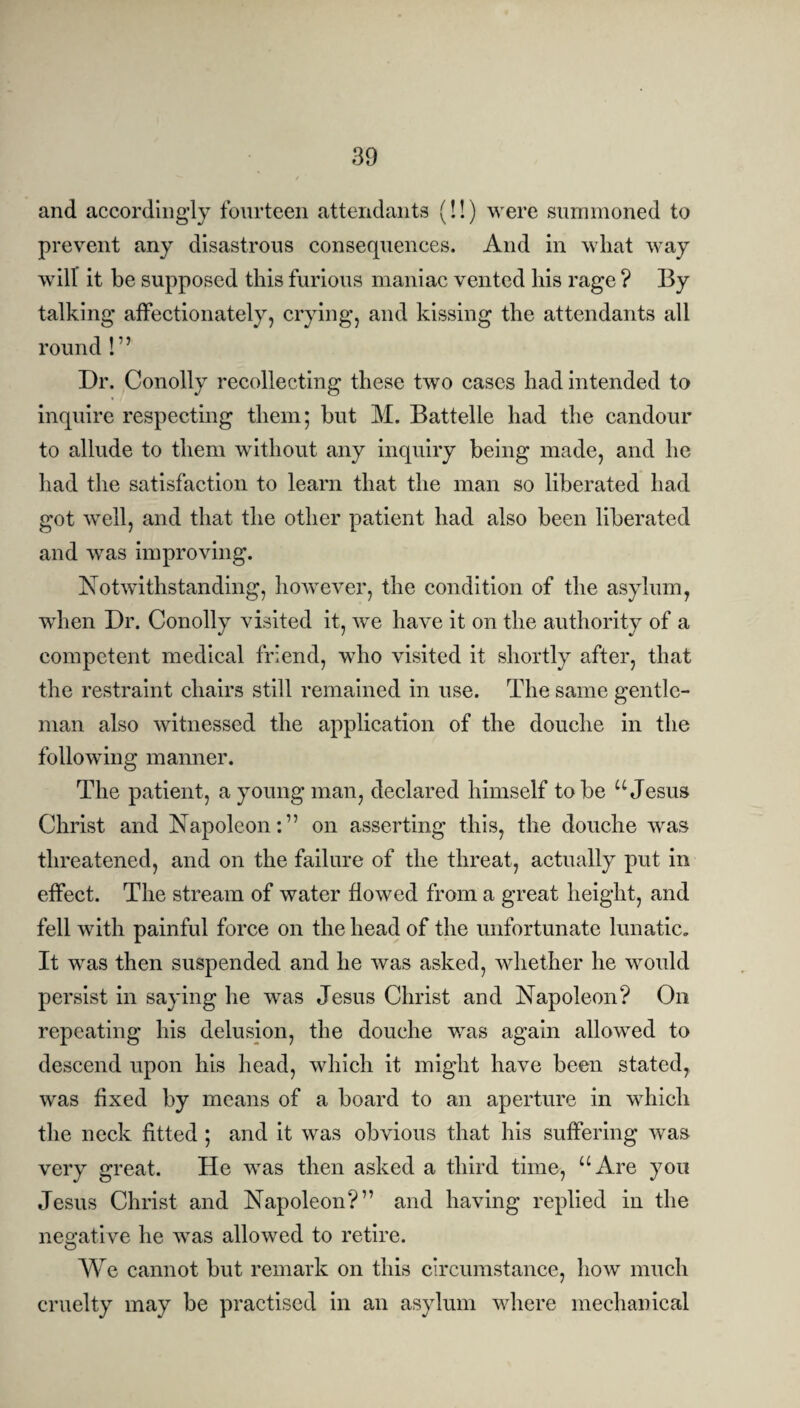 and accordingly fourteen attendants (!!) were summoned to prevent any disastrous consequences. And in what way will it be supposed this furious maniac vented his rage ? By talking affectionately, crying, and kissing the attendants all round !7 ’ Dr. Conolly recollecting these two cases had intended to inquire respecting them; but M. Battelle had the candour to allude to them without any inquiry being made, and he had the satisfaction to learn that the man so liberated had got well, and that the other patient had also been liberated and was improving. Notwithstanding, however, the condition of the asylum, when Dr. Conolly visited it, we have it on the authority of a competent medical friend, who visited it shortly after, that the restraint chairs still remained in use. The same gentle¬ man also witnessed the application of the douche in the following manner. The patient, a young man, declared himself to be u Jesus Christ and Napoleon:” on asserting this, the douche was threatened, and on the failure of the threat, actually put in effect. The stream of water flowed from a great height, and fell with painful force on the head of the unfortunate lunatic. It was then suspended and he was asked, whether he would persist in saying he was Jesus Christ and Napoleon? On repeating his delusion, the douche was again allowed to descend upon his head, which it might have been stated, was fixed by means of a board to an aperture in which the neck fitted ; and it was obvious that his suffering was very great. He was then asked a third time, “Are you Jesus Christ and Napoleon?” and having replied in the negative he was allowed to retire. We cannot but remark on this circumstance, how much cruelty may be practised in an asylum where mechanical