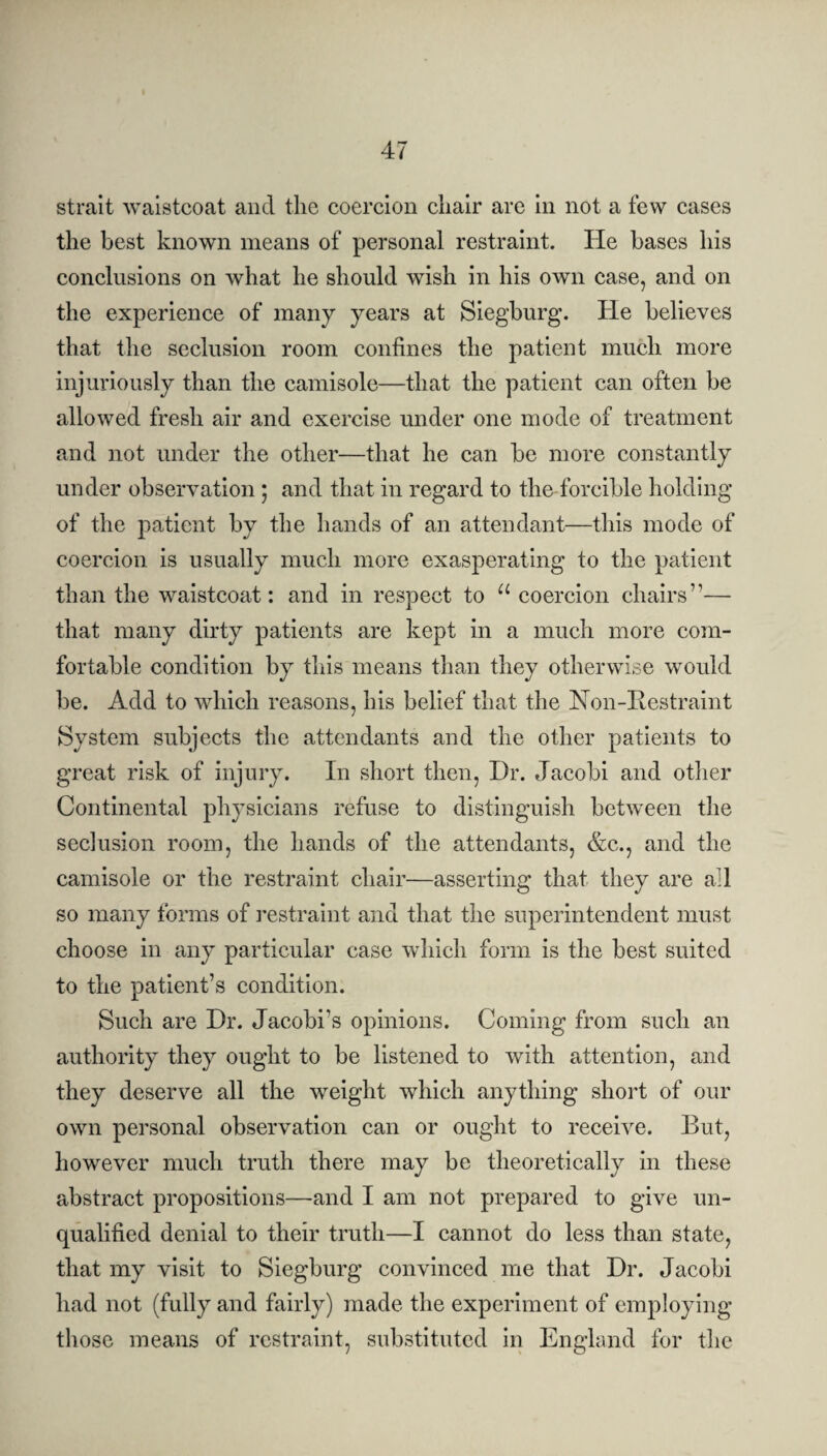 strait waistcoat and the coercion chair are in not a few cases the best known means of personal restraint. He bases his conclusions on what he should wish in his own case, and on the experience of many years at Siegburg. He believes that the seclusion room confines the patient much more injuriously than the camisole—that the patient can often be allowed fresh air and exercise under one mode of treatment and not under the other—that he can be more constantly under observation ; and that in regard to the forcible holding of the patient by the hands of an attendant—this mode of coercion is usually much more exasperating to the patient than the waistcoat: and in respect to u coercion chairs”— that many dirty patients are kept in a much more com¬ fortable condition by this means than they otherwise would be. Add to which reasons, his belief that the Non-Restraint System subjects the attendants and the other patients to great risk of injury. In short then, Hr. Jacobi and other Continental physicians refuse to distinguish between the seclusion room, the hands of the attendants, &c., and the camisole or the restraint chair—asserting that they are all so many forms of restraint and that the superintendent must choose in any particular case which form is the best suited to the patient’s condition. Such are Hr. Jacobi’s opinions. Coming from such an authority they ought to be listened to with attention, and they deserve all the weight which anything short of our own personal observation can or ought to receive. But, however much truth there may be theoretically in these abstract propositions—and I am not prepared to give un¬ qualified denial to their truth—I cannot do less than state, that my visit to Siegburg convinced me that Hr. Jacobi had not (fully and fairly) made the experiment of employing those means of restraint, substituted in England for the