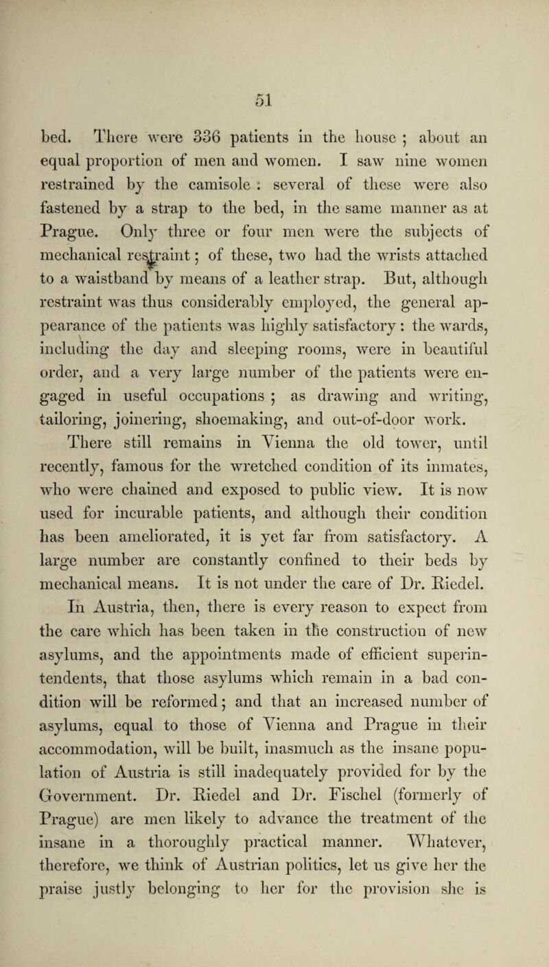 bed. There were 336 patients in the house ; about an equal proportion of men and women. I saw nine women restrained by the camisole : several of these were also fastened by a strap to the bed, in the same manner as at Prague. Only three or four men were the subjects of mechanical restraint; of these, two had the wrists attached to a waistband by means of a leather strap. But, although restraint was thus considerably employed, the general ap¬ pearance of the patients was highly satisfactory : the wards, including the day and sleeping rooms, were in beautiful order, and a very large number of the patients were en¬ gaged in useful occupations ; as drawing and writing, tailoring, joinering, shoemaking, and out-of-door work. There still remains in Vienna the old tower, until recently, famous for the wretched condition of its inmates, who were chained and exposed to public view. It is now used for incurable patients, and although their condition has been ameliorated, it is yet far from satisfactory. A large number are constantly confined to their beds by mechanical means. It is not under the care of Dr. Riedel. In Austria, then, there is every reason to expect from the care which has been taken in the construction of new asylums, and the appointments made of efficient superin¬ tendents, that those asylums which remain in a bad con¬ dition will be reformed; and that an increased number of asylums, equal to those of Vienna and Prague in their accommodation, will be built, inasmuch as the insane popu¬ lation of Austria is still inadequately provided for by the Government. Dr. Riedel and Dr. Fischel (formerly of Prague) are men likely to advance the treatment of the insane in a thoroughly practical manner. Whatever, therefore, we think of Austrian politics, let us give her the praise justly belonging to her for the provision she is