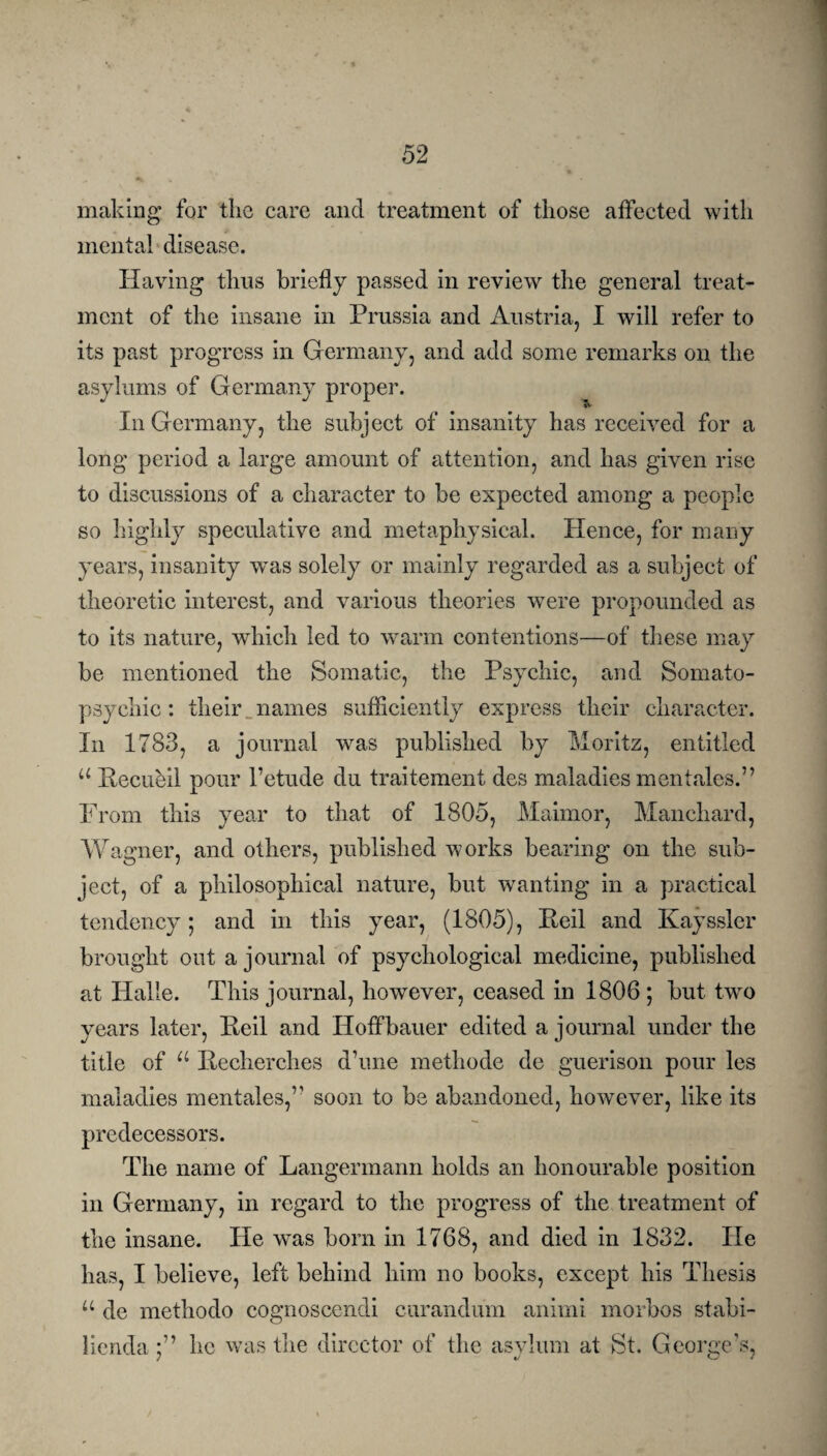 making for the care and treatment of those affected with mental disease. Having thus briefly passed in review the general treat¬ ment of the insane in Prussia and Austria, I will refer to its past progress in Germany, and add some remarks on the asylums of Germany proper. In Germany, the subject of insanity has received for a long period a large amount of attention, and has given rise to discussions of a character to be expected among a people so highly speculative and metaphysical. Hence, for many years, insanity was solely or mainly regarded as a subject of theoretic interest, and various theories were propounded as to its nature, which led to warm contentions—of these may be mentioned the Somatic, the Psychic, and Somato¬ psychic : their names sufficiently express their character. In 1783, a journal was published by Moritz, entitled u Hecubil pour l’etude du traitement des maladies mentales.” From this year to that of 1805, Maimor, Manchard, Wagner, and others, published works bearing on the sub¬ ject, of a philosophical nature, but wanting in a practical tendency; and in this year, (1805), Peil and Kayssler brought out a journal of psychological medicine, published at Halle. This journal, however, ceased in 1806 ; but twro years later, Peil and Hoffbauer edited a journal under the title of u Pecherches dime methode de guerison pour les maladies mentales,’1 soon to be abandoned, however, like its predecessors. The name of Langermann holds an honourable position in Germany, in regard to the progress of the treatment of the insane. He was born in 1768, and died in 1832. He has, I believe, left behind him no books, except his Thesis u de methodo cognoscendi curandum animi morbos stabi- liendahe was the director of the asylum at St. George’s, / «/ vj /