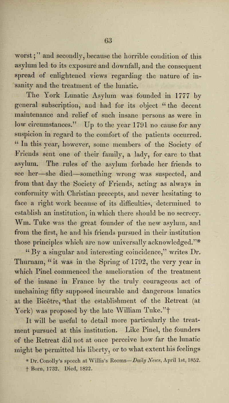 worst;1’ and secondly, because the horrible condition of this asylum led to its exposure and downfall, and the consequent spread of enlightened views regarding the nature of in¬ sanity and the treatment of the lunatic. The York Lunatic Asylum was founded in 1777 by general subscription, and had for its object u the decent maintenance and relief of such insane persons as were in low circumstances.” Up to the year 1791 no cause for any suspicion in regard to the comfort of the patients occurred. u In this year, however, some members of the Society of Friends sent one of their family, a lady, for care to that asylum. The rules of the asylum forbade her friends to see her—she died—something wrong was suspected, and from that day the Society of Friends, acting as always in conformity with Christian precepts, and never hesitating to face a right work because of its difficulties, determined to establish an institution, in which there should be no secrecy. Wm. Tuke was the great founder of the new asylum, and from the first, he and his friends pursued in their institution those principles which are now universally acknowledged.”* u By a singular and interesting coincidence,” writes Dr. Thurnam, “it was in the Spring of 1792, the very year in which Pinel commenced the amelioration of the treatment of the insane in France by the truly courageous act of unchaining fifty supposed incurable and dangerous lunatics at the Bicetre, that the establishment of the Retreat (at York) was proposed by the late William Tuke.”t It will be useful to detail more particularly the treat¬ ment pursued at this institution. Like Pinel, the founders of the Retreat did not at once perceive how far the lunatic might be permitted his liberty, or to what extent his feelings * Dr. Conolly’s speech at Willis’s Rooms—Daily JSews, April 1st, 1852. f Born, 1732. Died, 1822.