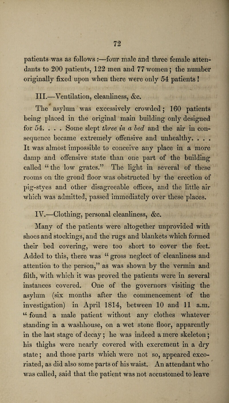 patients was as follows :—four male and three female atten¬ dants to 200 patients, 122 men and 77 women; the number originally fixed upon when there were only 54 patients! III. —Ventilation, cleanliness, &c. ✓ The asylum was excessively crowded; 160 patients being placed in the original main building only designed for 54. . . . Some slept three in a bed and the air in con¬ sequence became extremely offensive and unhealthy. . . . It was almost impossible to conceive any place in a more damp and offensive state than one part of the building called u the low grates.” The light in several of these rooms on tile grond floor was obstructed by the erection of pig-styes and other disagreeable offices, and the little air which was admitted, passed immediately over these places. IV. —Clothing, personal cleanliness, &c. Many of the patients were altogether unprovided with shoes and stockings, and the rugs and blankets which formed their bed covering, were too short to cover the feet. Added to this, there was u gross neglect of cleanliness and attention to the person,” as was shown by the vermin and filth, with which it was proved the patients were in several instances covered. One of the governors visiting the asylum (six months after the commencement of the investigation) in April 1814, between 10 and 11 a.m. u found a male patient without any clothes whatever standing in a washhouse, on a wet stone floor, apparently in the last stage of decay; he was indeed a mere skeleton ; his thighs were nearly covered with excrement in a dry state; and those parts which were not so, appeared exco¬ riated, as did also some parts of his waist. An attendant who was called, said that the patient was not accustomed to leave