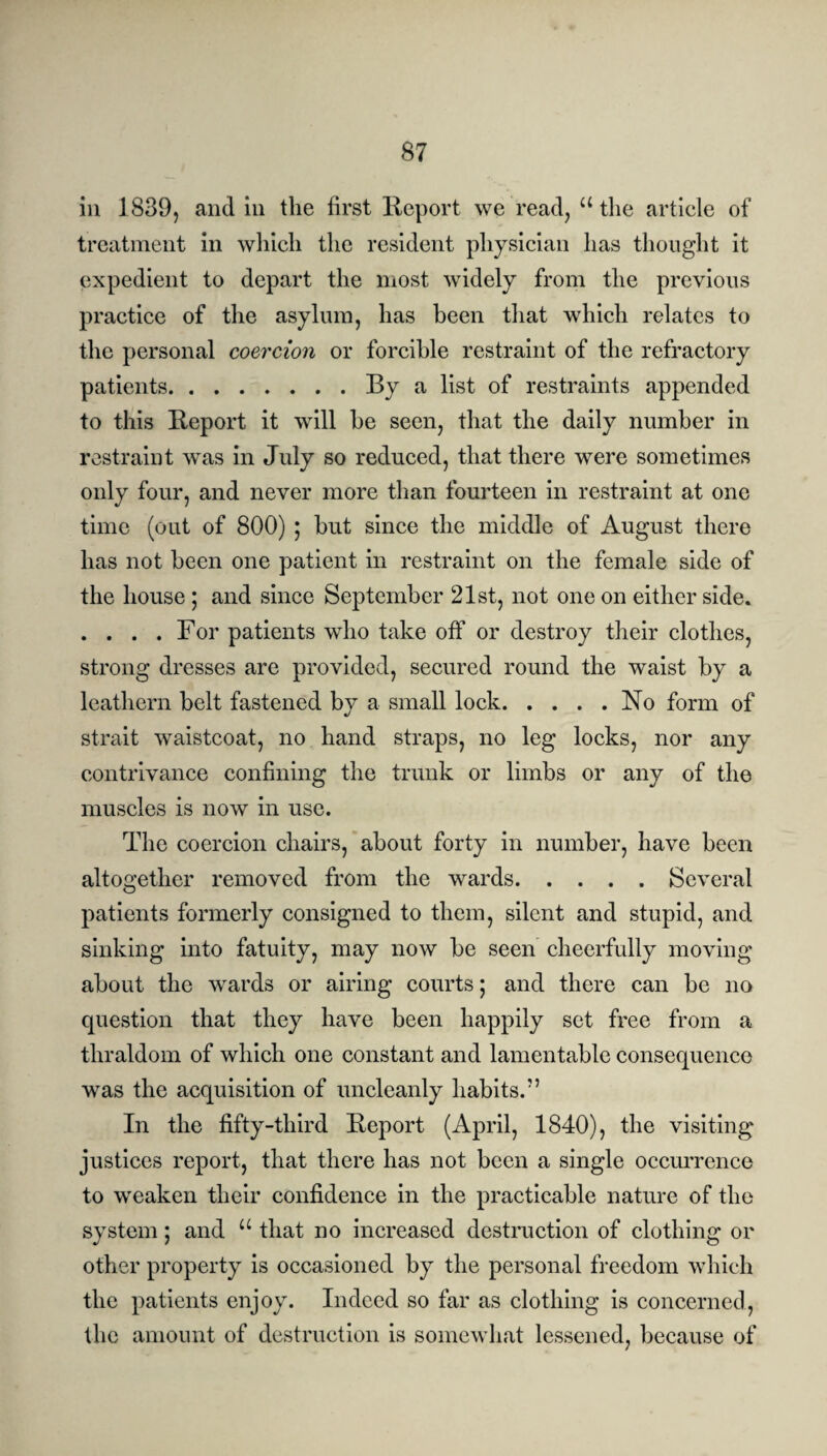 in 1839, and in the first Report we read, “ the article of treatment in which the resident physician has thought it expedient to depart the most widely from the previous practice of the asylum, has been that which relates to the personal coercion or forcible restraint of the refractory patients.By a list of restraints appended to this Report it will he seen, that the daily number in restraint was in July so reduced, that there were sometimes only four, and never more than fourteen in restraint at one time (out of 800) ; hut since the middle of August there has not been one patient in restraint on the female side of the house ; and since September 21st, not one on either side. . . . .For patients who take off or destroy their clothes, strong dresses are provided, secured round the waist by a leathern belt fastened by a small lock.No form of strait waistcoat, no hand straps, no leg locks, nor any contrivance confining the trunk or limbs or any of the muscles is now in use. The coercion chairs, about forty in number, have been altogether removed from the wards.Several patients formerly consigned to them, silent and stupid, and sinking into fatuity, may now be seen cheerfully moving about the wards or airing courts; and there can be no question that they have been happily set free from a thraldom of which one constant and lamentable consequence was the acquisition of uncleanly habits. In the fifty-third Report (April, 1840), the visiting justices report, that there has not been a single occurrence to weaken their confidence in the practicable nature of the system; and u that no increased destruction of clothing or other property is occasioned by the personal freedom which the patients enjoy. Indeed so far as clothing is concerned, the amount of destruction is somewhat lessened, because of