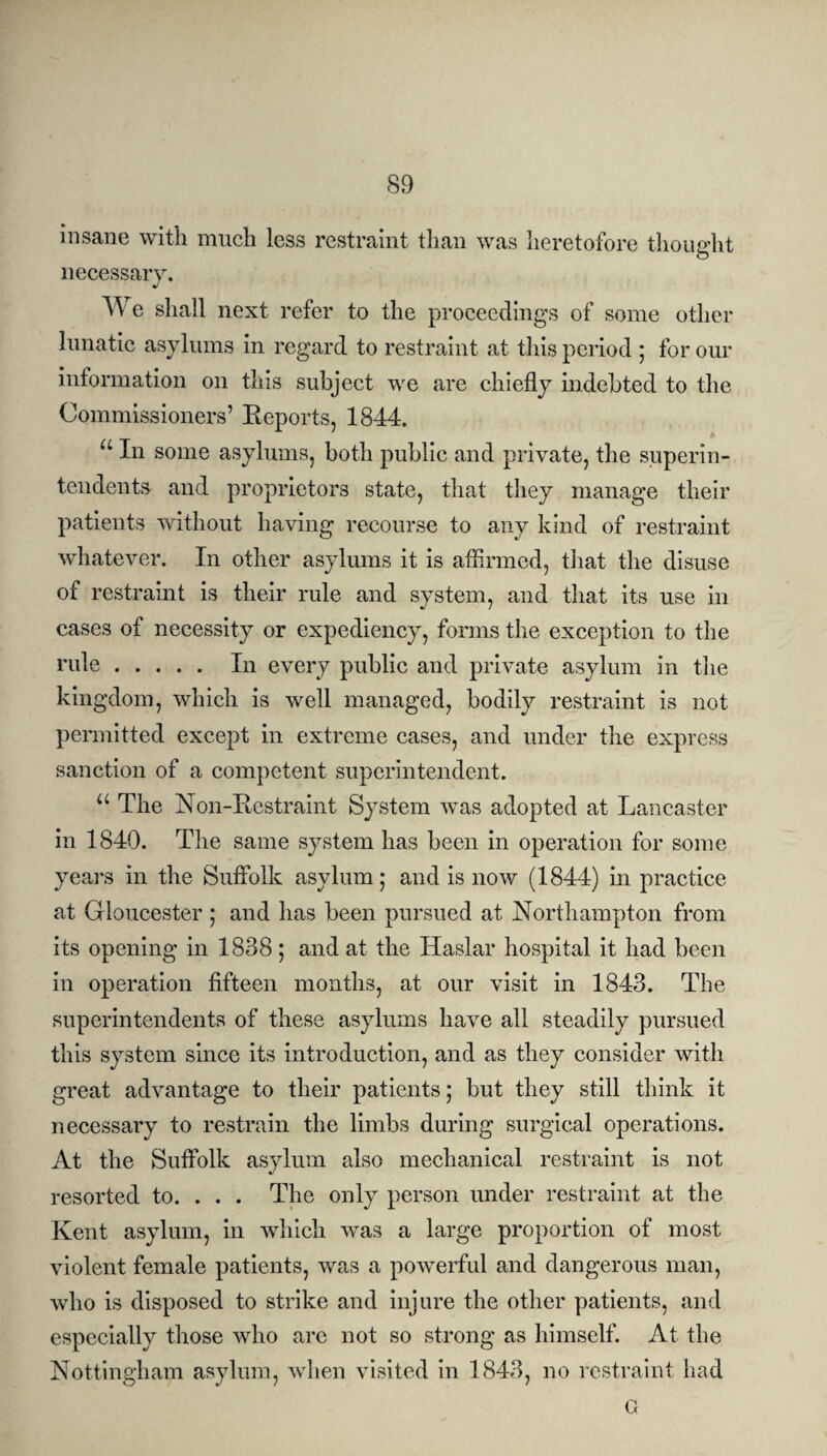 insane with much less restraint than was heretofore thought necessary. We shall next refer to the proceedings of some other lunatic asylums in regard to restraint at this period ; for our information on this subject we are chiefly indebted to the Commissioners’ Reports, 1844. u In some asylums, both public and private, the superin¬ tendents and proprietors state, that they manage their patients without having recourse to any kind of restraint whatever. In other asylums it is affirmed, that the disuse of restraint is their rule and system, and that its use in cases of necessity or expediency, forms the exception to the rule. In every public and private asylum in the kingdom, which is well managed, bodily restraint is not permitted except in extreme cases, and under the express sanction of a competent superintendent. u The Non-Restraint System was adopted at Lancaster in 1840. The same system has been in operation for some years in the Suffolk asylum; and is now (1844) in practice at Gloucester ; and has been pursued at Northampton from its opening in 1838; and at the Haslar hospital it had been in operation fifteen months, at our visit in 1843. The superintendents of these asylums have all steadily pursued this system since its introduction, and as they consider with great advantage to their patients; but they still think it necessary to restrain the limbs during surgical operations. At the Suffolk asylum also mechanical restraint is not resorted to. . . . The only person under restraint at the Kent asylum, in which was a large proportion of most violent female patients, was a powerful and dangerous man, who is disposed to strike and injure the other patients, and especially those who are not so strong as himself. At the Nottingham asylum, when visited in 1843, no restraint had a