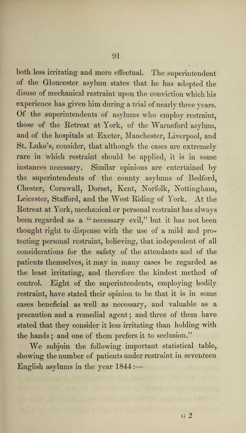 both less irritating and more effectual. The superintendent of the Gloucester asylum states that lie has adopted the disuse of mechanical restraint upon the conviction which his experience has given him during a trial of nearly three years. Of the superintendents of asylums who employ restraint, those of the Retreat at York, of the Warneford asylum, and of the hospitals at Exeter, Manchester, Liverpool, and St. Luke’s, consider, that although the cases are extremely rare in which restraint should be applied, it is in some instances necessary. Similar opinions are entertained by the superintendents of the county asylums of Bedford, Chester, Cornwall, Dorset, Kent, Norfolk, Nottingham, Leicester, Stafford, and the West Riding of York. At the Retreat at York, mechanical or personal restraint has always been regarded as a “ necessary evil,” but it has not been thought right to dispense with the use of a mild and pro¬ tecting personal restraint, believing, that independent of all considerations for the safety of the attendants and of the patients themselves, it may in many cases be regarded as the least irritating, and therefore the kindest method of control. Eight of the superintendents, employing bodily restraint, have stated their opinion to be that it is in some cases beneficial as well as necessary, and valuable as a precaution and a remedial agent; and three of them have stated that they consider it less irritating than holding with the hands; and one of them prefers it to seclusion.” We subjoin the following important statistical table, showing the number of patients under restraint in seventeen English asylums in the year 1844:— G 9