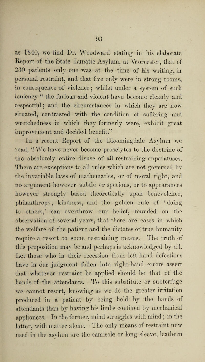 as 1840, we find Dr. Woodward stating in liis elaborate Report of the State Lunatic Asylum, at Worcester, that of 230 patients only one was at the time of his writing, in personal restraint, and that five only were in strong rooms, in consequence of violence; whilst under a system of such leniency u the furious and violent have become cleanly and respectful; and the circumstances in which they are now situated, contrasted with the condition of suffering and wretchedness in which they formerly were, exhibit great improvement and decided benefit.7’ In a recent Report of the Bloomingdale Asylum we read, “We have never become proselytes to the doctrine of the absolutely entire disuse of all restraining apparatuses. There are exceptions to all rules which are not governed by the invariable laws of mathematics, or of moral right, and no argument however subtle or specious, or to appearances however strongly based theoretically upon benevolence, philanthropy, kindness, and the golden rule of c doing to others,’ can overthrow our belief, founded on the observation of several years, that there are cases in which the welfare of the patient and the dictates of true humanity require a resort to some restraining means. The truth of this proposition may be and perhaps is acknowledged by all. Let those who in their recession from left-hand defections have in our judgment fallen into right-hand errors assert that whatever restraint be applied should be that of the hands of the attendants. To this substitute or subterfuge we cannot resort, knowing as we do the greater irritation produced in a patient by being held by the hands of attendants than by having his limbs confined by mechanical appliances. In the former, mind struggles with mind ; in the latter, with matter alone. The only means of restraint now used in the asylum are the camisole or long sleeve, leathern