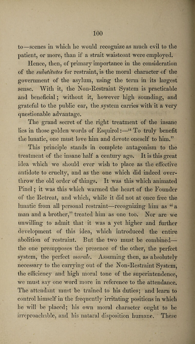 to—scenes in which he would recognize as much evil to the patient, or more, than if a strait waistcoat were employed. Hence, then, of primary importance in the consideration of the substitutes for restraint, is the moral character of the government of the asylum, using the term in its largest sense. With it, the Non-Restraint System is practicable and beneficial; without it, however high sounding, and grateful to the public ear, the system carries with it a very questionable advantage. The grand secret of the right treatment of the insane lies in those golden words of Esquirol:—u To truly benefit the lunatic, one must love him and devote oneself to him.” This principle stands in complete antagonism to the treatment of the insane half a century ago. It is this great idea which we should ever wish to place as the effective antidote to cruelty, and as the one which did indeed over¬ throw the old order of things. It was this which animated Pinel; it was this which warmed the heart of the Founder of the Retreat, and which, while it did not at once free the lunatic from all personal restraint—recognizing him as u a man and a brother,” treated him as one too. Nor are we unwilling to admit that it was a yet higher and further development of this idea, which introduced the entire abolition of restraint. But the two must be combined— the one presupposes the presence of the other, the perfect system, the perfect morale. Assuming then, as absolutely necessary to the carrying out of the Non-Restraint System, the efficiency and high moral tone of the superintendence, we must say one word more in reference to the attendance. The attendant must be trained to his duties; and learn to control himself in the frequently irritating positions in which he will be placed; his own moral character ought to be irreproachable, and his natural disposition humane. These