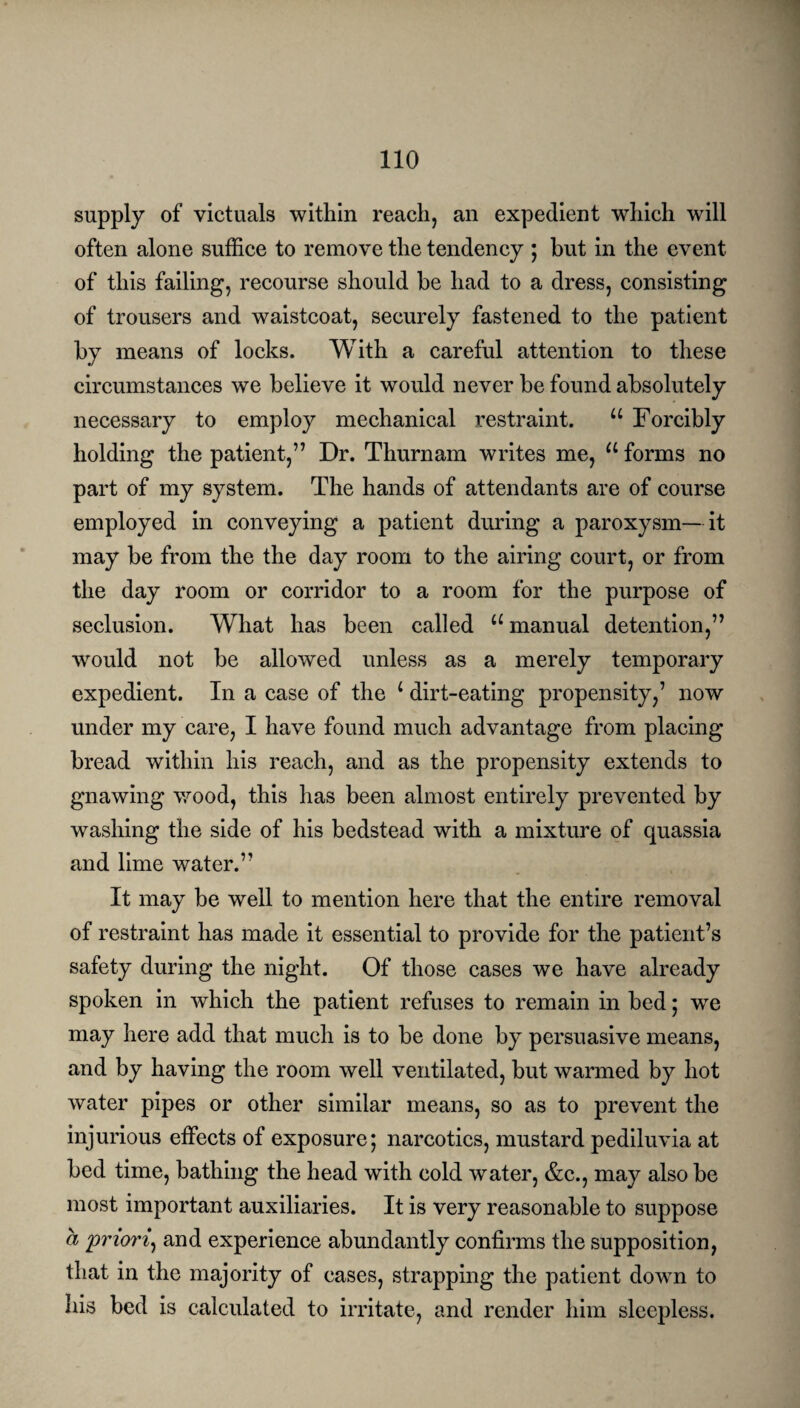 supply of victuals within reach, an expedient which will often alone suffice to remove the tendency ; but in the event of this failing, recourse should be had to a dress, consisting of trousers and waistcoat, securely fastened to the patient by means of locks. With a careful attention to these circumstances we believe it would never be found absolutely necessary to employ mechanical restraint. u Forcibly holding the patient,” Dr. Thurnam writes me, u forms no part of my system. The hands of attendants are of course employed in conveying a patient during a paroxysm—it may be from the the day room to the airing court, or from the day room or corridor to a room for the purpose of seclusion. What has been called u manual detention,” would not be allowed unless as a merely temporary expedient. In a case of the 1 dirt-eating propensity,’ now under my care, I have found much advantage from placing bread within his reach, and as the propensity extends to gnawing wood, this has been almost entirely prevented by washing the side of his bedstead with a mixture of quassia and lime water.” It may be well to mention here that the entire removal of restraint has made it essential to provide for the patient’s safety during the night. Of those cases we have already spoken in which the patient refuses to remain in bed; we may here add that much is to be done by persuasive means, and by having the room well ventilated, but warmed by hot water pipes or other similar means, so as to prevent the injurious effects of exposure; narcotics, mustard pediluvia at bed time, bathing the head with cold water, &c., may also be most important auxiliaries. It is very reasonable to suppose a 'priori, and experience abundantly confirms the supposition, that in the majority of cases, strapping the patient down to his bed is calculated to irritate, and render him sleepless.