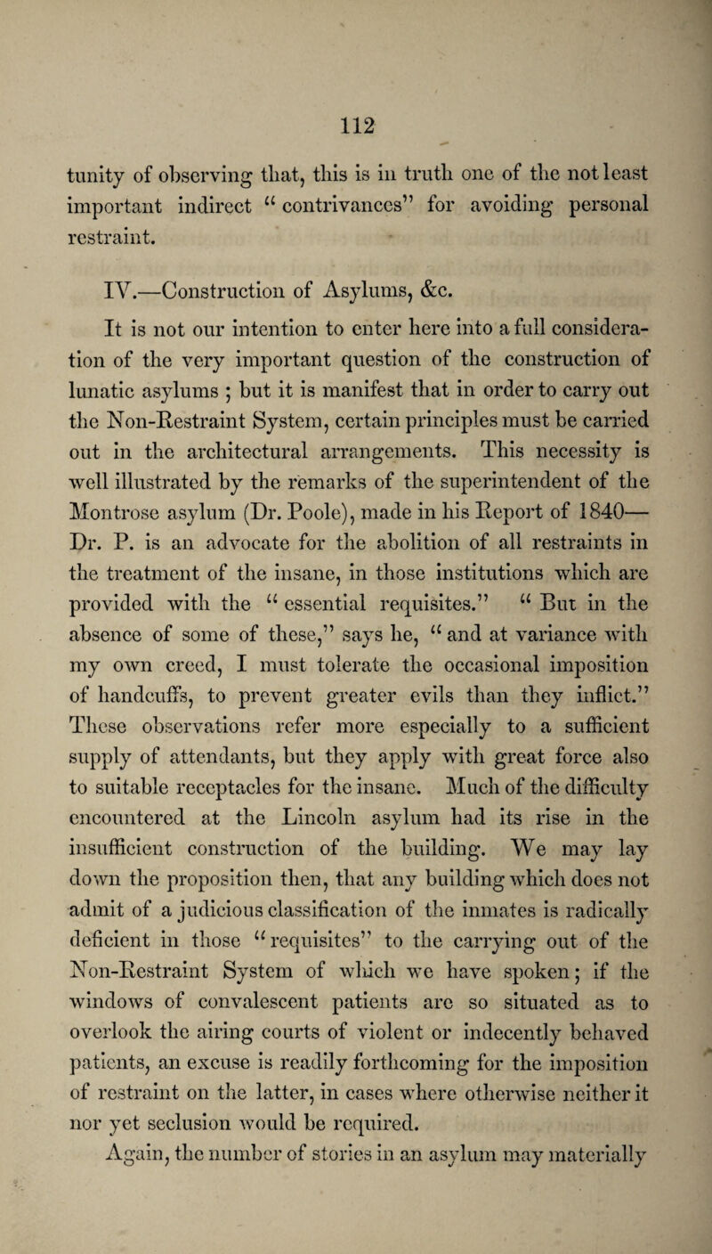 trinity of observing that, this is in truth one of the not least important indirect u contrivances” for avoiding personal restraint. IY.—Construction of Asylums, &c. It is not our intention to enter here into a full considera¬ tion of the very important question of the construction of lunatic asylums ; but it is manifest that in order to carry out the Non-Restraint System, certain principles must be carried out in the architectural arrangements. This necessity is well illustrated by the remarks of the superintendent of the Montrose asylum (Dr. Poole), made in his Report of 1840— Dr. P. is an advocate for the abolition of all restraints in the treatment of the insane, in those institutions which are provided with the “ essential requisites.” u But in the absence of some of these,” says he, “ and at variance with my own creed, I must tolerate the occasional imposition of handcuffs, to prevent greater evils than they inflict.” These observations refer more especially to a sufficient supply of attendants, but they apply with great force also to suitable receptacles for the insane. Much of the difficulty encountered at the Lincoln asylum had its rise in the insufficient construction of the building. We may lay down the proposition then, that any building which does not admit of a judicious classification of the inmates is radically deficient in those “requisites” to the carrying out of the Non-Restraint System of which we have spoken; if the windows of convalescent patients are so situated as to overlook the airing courts of violent or indecently behaved patients, an excuse is readily forthcoming for the imposition of restraint on the latter, in cases where otherwise neither it nor yet seclusion would be required. Again, the number of stories in an asylum may materially