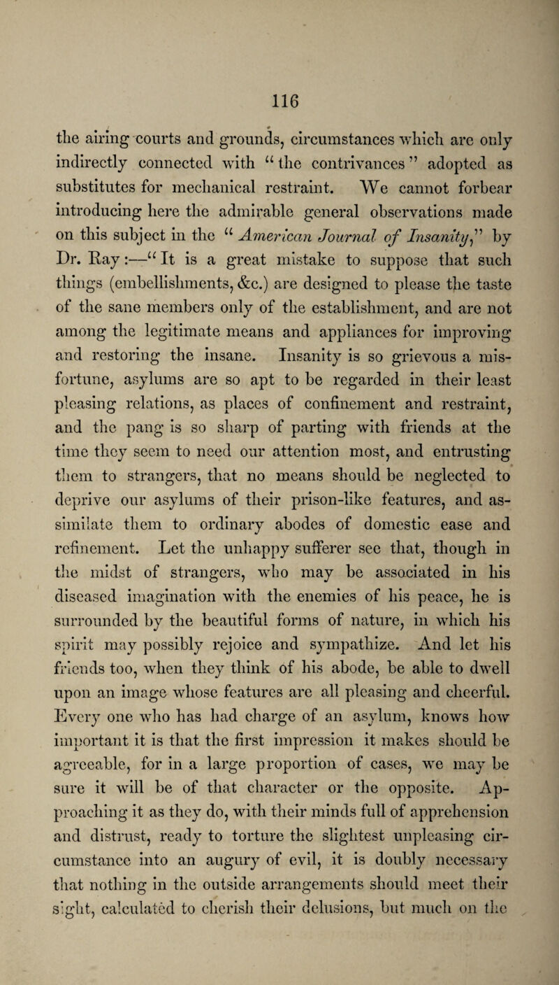 # tlie airing courts and grounds, circumstances which are only indirectly connected with u the contrivances ” adopted as substitutes for mechanical restraint. We cannot forbear introducing here the admirable general observations made on this subject in the u American Journal of Insanity,” by Dr. Day:—u It is a great mistake to suppose that such things (embellishments, &c.) are designed to please the taste of the sane members only of the establishment, and are not among the legitimate means and appliances for improving and restoring the insane. Insanity is so grievous a mis¬ fortune, asylums are so apt to be regarded in their least pleasing relations, as places of confinement and restraint, and the pang is so sharp of parting with friends at the time they seem to need our attention most, and entrusting them to strangers, that no means should be neglected to deprive our asylums of their prison-like features, and as¬ similate them to ordinary abodes of domestic ease and refinement. Let the unhappy sufferer see that, though in the midst of strangers, who may be associated in his diseased imagination with the enemies of his peace, he is surrounded by the beautiful forms of nature, in which his spirit may possibly rejoice and sympathize. And let his friends too, when they think of his abode, be able to dwell upon an image whose features are all pleasing and cheerful. Every one who has had charge of an asylum, knows how important it is that the first impression it makes should be agreeable, for in a large proportion of cases, we may be sure it will be of that character or the opposite. Ap¬ proaching it as they do, with their minds full of apprehension and distrust, ready to torture the slightest unplcasing cir¬ cumstance into an augury of evil, it is doubly necessary that nothing in the outside arrangements should meet their sight, calculated to cherish their delusions, but much on the