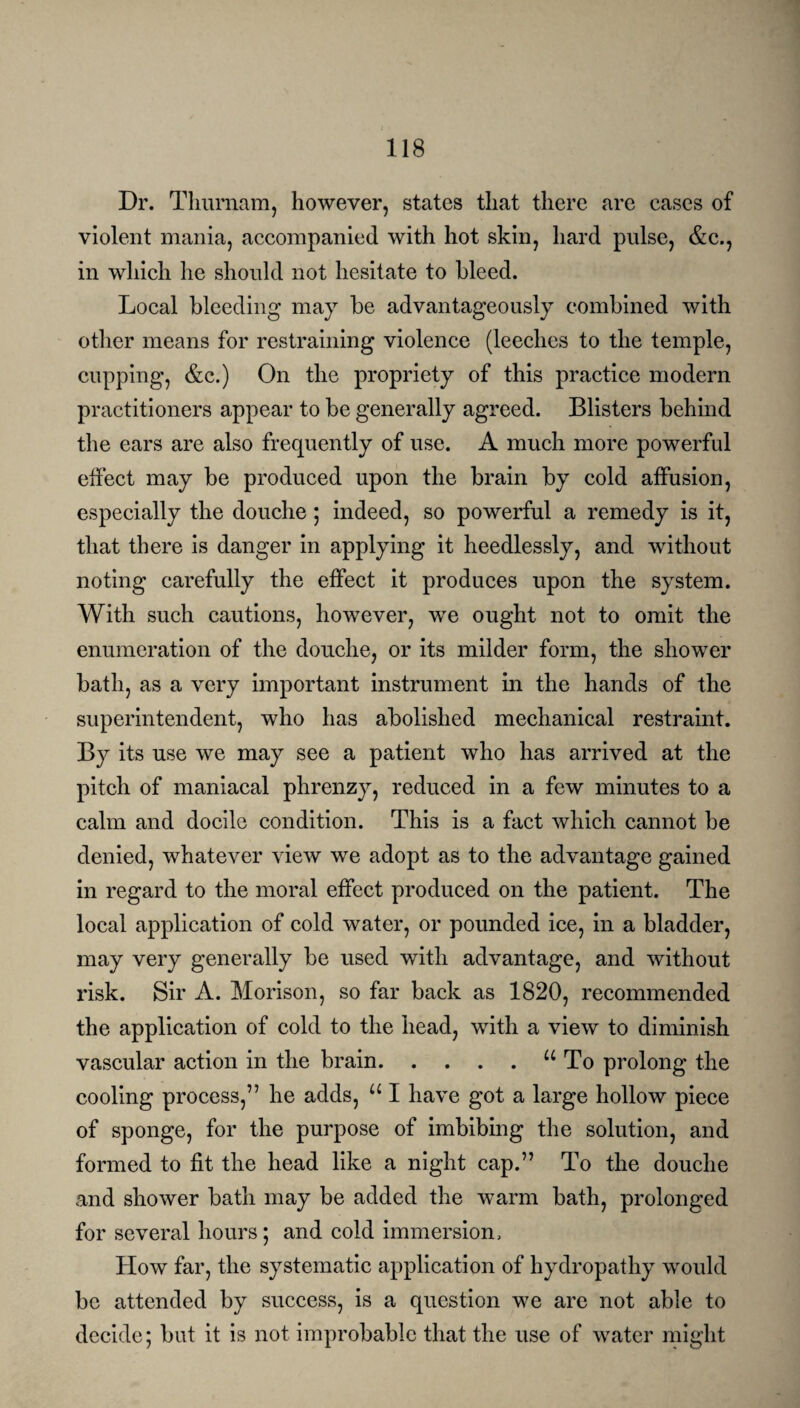 Dr. Thurnam, however, states that there are cases of violent mania, accompanied with hot skin, hard pulse, &c., in which he should not hesitate to bleed. Local bleeding may be advantageously combined with other means for restraining violence (leeches to the temple, cupping, &c.) On the propriety of this practice modern practitioners appear to be generally agreed. Blisters behind the ears are also frequently of use. A much more powerful effect may be produced upon the brain by cold affusion, especially the douche; indeed, so powerful a remedy is it, that there is danger in applying it heedlessly, and without noting carefully the effect it produces upon the system. With such cautions, however, we ought not to omit the enumeration of the douche, or its milder form, the shower bath, as a very important instrument in the hands of the superintendent, who has abolished mechanical restraint. By its use we may see a patient who has arrived at the pitch of maniacal phrenzy, reduced in a few minutes to a calm and docile condition. This is a fact which cannot be denied, whatever view we adopt as to the advantage gained in regard to the moral effect produced on the patient. The local application of cold water, or pounded ice, in a bladder, may very generally be used with advantage, and without risk. Sir A. Morison, so far back as 1820, recommended the application of cold to the head, with a view to diminish vascular action in the brain.u To prolong the cooling process,” he adds, u I have got a large hollow piece of sponge, for the purpose of imbibing the solution, and formed to fit the head like a night cap.” To the douche and shower bath may be added the warm bath, prolonged for several hours; and cold immersion. How far, the systematic application of hydropathy would be attended by success, is a question we are not able to decide; but it is not improbable that the use of water might