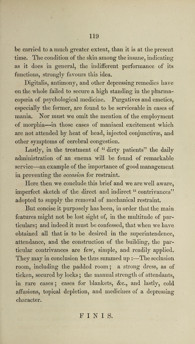 be carried to a much greater extent, than it is at the present time. The condition of the skin among the insane, indicating as it does in general, the indifferent performance of its functions, strongly favours this idea. Digitalis, antimony, and other depressing remedies have on the whole failed to secure a high standing in the pharma¬ copoeia of psychological medicine. Purgatives and emetics, especially the former, are found to be serviceable in cases of mania. Nor must we omit the mention of the employment of morphia—in those cases of maniacal excitement which are not attended by heat of head, injected conjunctivas, and other symptoms of cerebral congestion. Lastly, in the treatment of u dirty patients” the daily administration of an enema will be found of remarkable service—an example of the importance of good management in preventing the occasion for restraint. Here then we conclude this brief and we are well aware, imperfect sketch of the direct and indirect u contrivances” adopted to supply the removal of mechanical restraint. But concise it purposely has been, in order that the main features might not be lost sight of, in the multitude of par¬ ticulars; and indeed it must be confessed, that when we have obtained all that is to be desired in the superintendence, attendance, and the construction of the building, the par¬ ticular contrivances are few, simple, and readily applied. They may in conclusion be thus summed up :—The seclusion room, including the padded room; a strong dress, as of ticken, secured by locks ; the manual strength of attendants, in rare cases ; cases for blankets, &c., and lastly, cold affusions, topical depletion, and medicines of a depressing character. FINIS.
