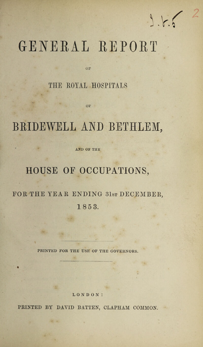 GENERAL REPORT OF THF, ROYAL HOSPITALS BRIDEWELL AND BETHLEM, AND OF THE HOUSE OF OCCUPATIONS, FOR THE YEAR ENDING 31st DECEMBER, 1 85 3. PRINTED FOR THE USE OF THE GOVERNORS. LONDON I PRINTED BY DAYID BATTEN, CLAPHAM COMMON.