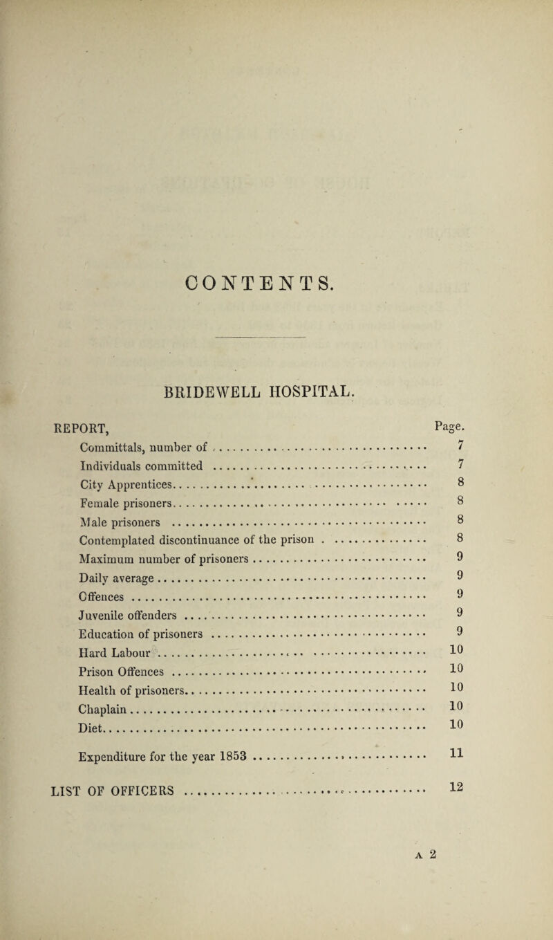 CONTENTS. BRIDEWELL HOSPITAL. REPORT, Page. Committals, number of .. 7 Individuals committed . 7 City Apprentices. 8 Female prisoners. 8 Male prisoners . 8 Contemplated discontinuance of the prison. 8 Maximum number of prisoners. 9 Daily average. 9 Offences.-. 9 Juvenile offenders. 9 Education of prisoners . 9 Hard Labour. 19 Prison Offences . 19 Health of prisoners. 19 Chaplain. 19 Diet. 1° Expenditure for the year 1853 . H LIST OF OFFICERS . .-. 12 a 2