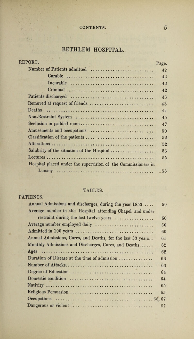 -1 BETHLEM HOSPITAL. REPORT, Page. Number of Patients admitted . 42 Curable . 42 Incurable . 42 Criminal. 42 Patients discharged . 43 Removed at request of friends.,. 43 Deaths . 44 Non-Restraint System . 45 Seclusion in padded room. 47 Amusements and occupations ... 50 Classification of the patients. 52 Alterations.... 52 Salubrity of the situation of the Hospital. 53 Lectures.. 55 Hospital placed under the supervision of the Commissioners in Lunacy .... ,56 TABLES. PATIENTS. Annual Admissions and discharges, during the year 1853 .... 59 Average number in the Hospital attending Chapel and under restraint during the last twelve years . 60 Average number employed daily . 60 Admitted in 100 years. 60 Annual Admissions, Cures, and Deaths, for the last 33 years.. 61 Monthly Admissions and Discharges, Cures, and Deaths. 62 Ages . 62 Duration of Disease at the time of admission. 63 Number of Attacks. 63 Degree of Education. 64 Domestic condition . 64 Nativity. 65 Religious Persuasion. 65 Occupations . 66,67 Dangerous or violent. 67