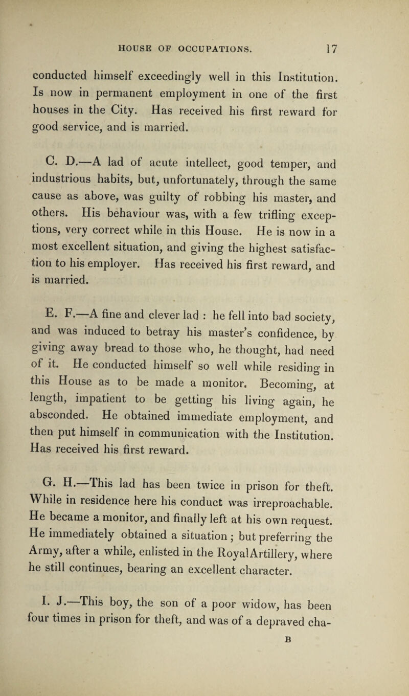 conducted himself exceedingly well in this Institution. Is now in permanent employment in one of the first houses in the City. Has received his first reward for good service, and is married. C. D,—A lad of acute intellect, good temper, and industrious habits, but, unfortunately, through the same cause as above, was guilty of robbing his master, and others. His behaviour was, with a few trifling excep¬ tions, very correct while in this House. He is now in a most excellent situation, and giving the highest satisfac¬ tion to his employer. Has received his first reward, and is married. E. F.—A fine and clever lad : he fell into bad society, and was induced to betray his master’s confidence, by giving away bread to those who, he thought, had need of it. He conducted himself so well while residing in to this House as to be made a monitor. Becoming at to J length, impatient to be getting his living again, he absconded. He obtained immediate employment, and then put himself in communication with the Institution. Has received his first reward. C. H. This lad has been twice in prison for theft. While in residence here his conduct was irreproachable. He became a monitor, and finally left at his own request. He immediately obtained a situation ; but preferring the Army, after a while, enlisted in the RoyalArtillery, where he still continues, bearing an excellent character. I- J. This boy, the son of a poor widow, has been four times in prison for theft, and was of a depraved cha- B